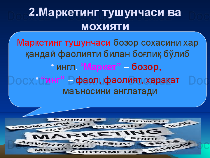 2 .Маркетинг тушунчаси ва 
мохияти
Маркетинг тушунчаси  бозор сохасини хар 
қандай фаолияти билан боғлиқ бўлиб
•
ингл .  “ Маркет”  –  бозор, 
•
“ инг”  –  фаол, фаолият, харакат 
маъносини англатади 