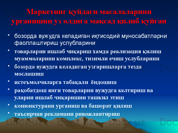 Маркетинг қуйдаги масалаларини 
урганишни уз олдига мақсад қилиб қуйган
•
бозорда вужудга келадиган иқтисодий муносабатларни 
фаоллаштириш услубларини
•
товарларни ишлаб чиқариш хамда реализация қилиш 
муаммоларини комплекс, тизимли ечиш услубларини
•
бозорда вужудга келадиган узгаришларга тезда 
мослашиш
•
истеъмолчиларга табақали  ёндошиш
•
рақобатдош янги товарларни вужудга келтириш ва 
уларни ишлаб чиқаришни ташкил этиш
•
конюнктурани урганиш ва башорат қилиш
•
таъсирчан рекламани ривожлантириш 