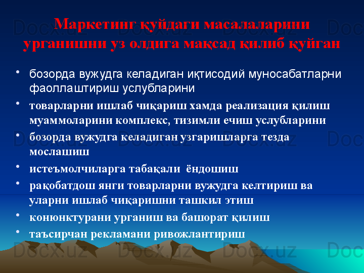 Маркетинг қуйдаги масалаларини 
урганишни уз олдига мақсад қилиб қуйган
•
бозорда вужудга келадиган иқтисодий муносабатларни 
фаоллаштириш услубларини
•
товарларни ишлаб чиқариш хамда реализация қилиш 
муаммоларини комплекс, тизимли ечиш услубларини
•
бозорда вужудга келадиган узгаришларга тезда 
мослашиш
•
истеъмолчиларга табақали  ёндошиш
•
рақобатдош янги товарларни вужудга келтириш ва 
уларни ишлаб чиқаришни ташкил этиш
•
конюнктурани урганиш ва башорат қилиш
•
таъсирчан рекламани ривожлантириш