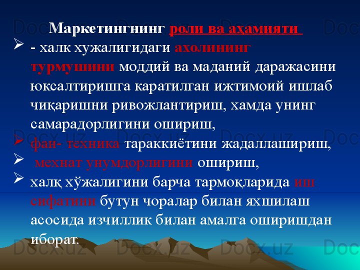 Маркетингнинг  роли ва аҳамияти 

- халк хужалигидаги  ахолининг 
турмушини  моддий ва маданий даражасини 
юксалтиришга каратилган ижтимоий ишлаб 
чиқаришни ривожлантириш, хамда унинг 
самарадорлигини ошириш, 

фан- техника  тараккиётини жадаллашириш,

  мехнат унумдорлигини  ошириш, 

халқ хўжалигини барча тармоқларида  иш 
сифатини  бутун чоралар билан яхшилаш 
асосида изчиллик билан амалга оширишдан 
иборат.  