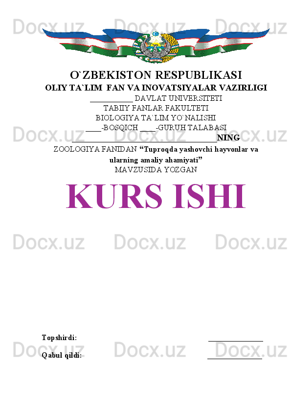 O`ZBEKISTON RESPUBLIKASI
OLIY TA`LIM  FAN VA INOVATSIYALAR VAZIRLIGI
___________ DAVLAT UNIVERSITETI
TABIIY FANLAR FAKULTETI
BIOLOGIYA TA`LIM YO`NALISHI
____-BOSQICH ____-GURUH TALABASI
_________________________________NING
ZOOLOGIYA FANIDAN   “ Tuproqda yashovchi hayvonlar va
ularning amaliy ahamiyati ”
MAVZUSIDA YOZGAN
KURS ISHI
Topshirdi:                                                                   ______________
Qabul qildi:                                                                ______________