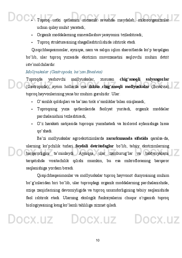  Tuproq   ustki   qatlamini   mexanik   ravishda   maydalab,   mikroorganizmlar
uchun qulay muhit yaratadi;
 Organik moddalarning minerallashuv jarayonini tezlashtiradi;
 Tuproq strukturasining shagallashtirilishida ishtirok etadi.
Qisqichbaqasimonlar, ayniqsa, nam va salqin iqlim sharoitlarida ko‘p tarqalgan
bo‘lib,   ular   tuproq   yuzasida   ekotizim   muvozanatini   saqlovchi   muhim   detrit
iste’molchilardir.
Mollyuskalar (Gastropoda, ba’zan Bivalvia)
Tuproqda   yashovchi   mollyuskalar,   xususan   chig‘anoqli   salyangozlar
(Gastropoda),   ayrim   hollarda   esa   ikkita   chig‘anoqli   mollyuskalar   (Bivalvia)
tuproq hayvonlarining yana bir muhim guruhidir.  Ular:
 O‘simlik qoldiqlari va ba’zan tirik o‘simliklar bilan oziqlanadi;
 Tuproqning   yuza   qatlamlarida   faoliyat   yuritadi,   organik   moddalar
parchalanishini tezlashtiradi;
 O‘z   harakati   natijasida   tuproqni   yumshatadi   va   kislorod   aylanishiga   hissa
qo‘shadi.
Ba’zi   mollyuskalar   agroekotizimlarda   zararkunanda   sifatida   qaralsa-da,
ularning   ko‘pchilik   turlari   foydali   detritofaglar   bo‘lib,   tabiiy   ekotizimlarning
barqarorligini   ta’minlaydi.   Ayniqsa,   ular   zamburug‘lar   va   bakteriyalarni
tarqatishda   vositachilik   qilishi   mumkin,   bu   esa   mikrofloraning   barqaror
saqlanishiga yordam beradi.
Qisqichbaqasimonlar  va mollyuskalar  tuproq hayvonot  dunyosining muhim
bo‘g‘inlaridan   biri   bo‘lib,   ular   tuproqdagi   organik   moddalarning   parchalanishida,
oziqa   zanjirlarining   davomiyligida   va   tuproq   unumdorligining   tabiiy   saqlanishida
faol   ishtirok   etadi.   Ularning   ekologik   funksiyalarini   chuqur   o‘rganish   tuproq
biologiyasining keng ko‘lamli tahliliga xizmat qiladi.
10
