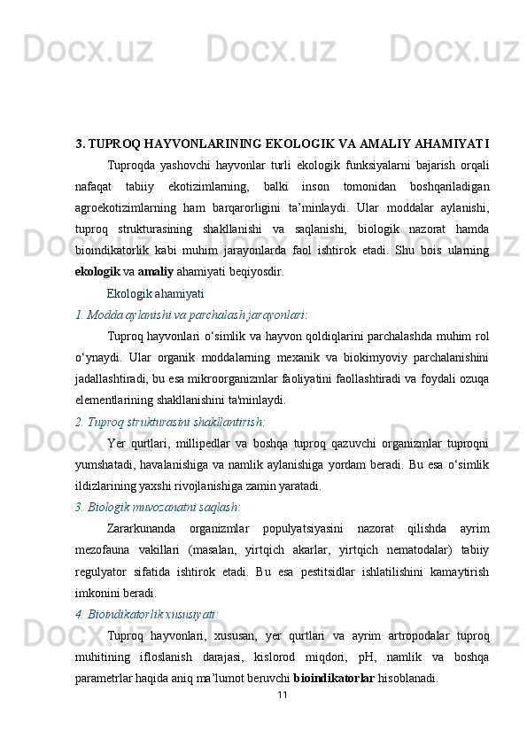 3.  TUPROQ HAYVONLARINING EKOLOGIK VA AMALIY AHAMIYATI
Tuproqda   yashovchi   hayvonlar   turli   ekologik   funksiyalarni   bajarish   orqali
nafaqat   tabiiy   ekotizimlarning,   balki   inson   tomonidan   boshqariladigan
agroekotizimlarning   ham   barqarorligini   ta’minlaydi.   Ular   moddalar   aylanishi,
tuproq   strukturasining   shakllanishi   va   saqlanishi,   biologik   nazorat   hamda
bioindikatorlik   kabi   muhim   jarayonlarda   faol   ishtirok   etadi.   Shu   bois   ularning
ekologik  va  amaliy  ahamiyati beqiyosdir.
Ekologik ahamiyati
1.  Modda aylanishi va parchalash jarayonlari:
Tuproq hayvonlari o‘simlik va hayvon qoldiqlarini parchalashda muhim rol
o‘ynaydi.   Ular   organik   moddalarning   mexanik   va   biokimyoviy   parchalanishini
jadallashtiradi, bu esa mikroorganizmlar faoliyatini faollashtiradi va foydali ozuqa
elementlarining shakllanishini ta'minlaydi.
2.  Tuproq strukturasini shakllantirish:
Yer   qurtlari,   millipedlar   va   boshqa   tuproq   qazuvchi   organizmlar   tuproqni
yumshatadi,  havalanishiga  va  namlik aylanishiga   yordam   beradi. Bu  esa  o‘simlik
ildizlarining yaxshi rivojlanishiga zamin yaratadi.
3.  Biologik muvozanatni saqlash:
Zararkunanda   organizmlar   populyatsiyasini   nazorat   qilishda   ayrim
mezofauna   vakillari   (masalan,   yirtqich   akarlar,   yirtqich   nematodalar)   tabiiy
regulyator   sifatida   ishtirok   etadi.   Bu   esa   pestitsidlar   ishlatilishini   kamaytirish
imkonini beradi.
4.  Bioindikatorlik xususiyati:
Tuproq   hayvonlari,   xususan,   yer   qurtlari   va   ayrim   artropodalar   tuproq
muhitining   ifloslanish   darajasi,   kislorod   miqdori,   pH,   namlik   va   boshqa
parametrlar haqida aniq ma’lumot beruvchi  bioindikatorlar  hisoblanadi.
11 