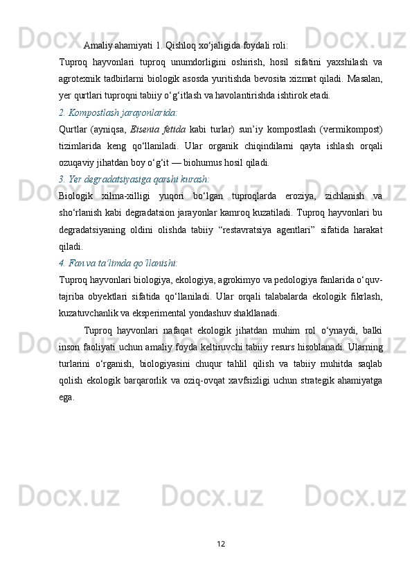 Amaliy ahamiyati  1.  Qishloq xo‘jaligida foydali roli:
Tuproq   hayvonlari   tuproq   unumdorligini   oshirish,   hosil   sifatini   yaxshilash   va
agrotexnik tadbirlarni biologik asosda  yuritishda bevosita xizmat  qiladi.   Masalan,
yer qurtlari tuproqni tabiiy o‘g‘itlash va havolantirishda ishtirok etadi.
2.  Kompostlash jarayonlarida:
Qurtlar   (ayniqsa,   Eisenia   fetida   kabi   turlar)   sun’iy   kompostlash   (vermikompost)
tizimlarida   keng   qo‘llaniladi.   Ular   organik   chiqindilarni   qayta   ishlash   orqali
ozuqaviy jihatdan boy o‘g‘it — biohumus hosil qiladi.
3.  Yer degradatsiyasiga qarshi kurash:
Biologik   xilma-xilligi   yuqori   bo‘lgan   tuproqlarda   eroziya,   zichlanish   va
sho‘rlanish kabi degradatsion jarayonlar kamroq kuzatiladi. Tuproq hayvonlari bu
degradatsiyaning   oldini   olishda   tabiiy   “restavratsiya   agentlari”   sifatida   harakat
qiladi.
4.  Fan va ta’limda qo‘llanishi:
Tuproq hayvonlari biologiya, ekologiya, agrokimyo va pedologiya fanlarida o‘quv-
tajriba   obyektlari   sifatida   qo‘llaniladi.   Ular   orqali   talabalarda   ekologik   fikrlash,
kuzatuvchanlik va eksperimental yondashuv shakllanadi.
Tuproq   hayvonlari   nafaqat   ekologik   jihatdan   muhim   rol   o‘ynaydi,   balki
inson faoliyati uchun amaliy foyda keltiruvchi tabiiy resurs hisoblanadi.   Ularning
turlarini   o‘rganish,   biologiyasini   chuqur   tahlil   qilish   va   tabiiy   muhitda   saqlab
qolish   ekologik   barqarorlik   va   oziq-ovqat   xavfsizligi   uchun   strategik   ahamiyatga
ega.
12 