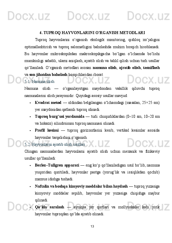 4.   TUPROQ HAYVONLARINI O'RGANISH METODLARI
Tuproq   hayvonlarini   o‘rganish   ekologik   monitoring,   qishloq   xo‘jaligini
optimallashtirish   va   tuproq   salomatligini   baholashda   muhim   bosqich   hisoblanadi.
Bu   hayvonlar   mikroskopikdan   makroskopikgacha   bo‘lgan   o‘lchamda   bo‘lishi
mumkinligi sababli, ularni aniqlash, ajratib olish va tahlil qilish uchun turli usullar
qo‘llaniladi.   O‘rganish   metodlari   asosan   namuna   olish ,   ajratib   olish ,   tasniflash
va  son jihatdan baholash  bosqichlaridan iborat.
5.1. Namuna olish
Namuna   olish   —   o‘rganilayotgan   maydondan   vakillik   qiluvchi   tuproq
namunalarini olish jarayonidir.  Quyidagi asosiy usullar mavjud:
 Kvadrat metod   — oldindan belgilangan o‘lchamdagi (masalan, 25×25 sm)
yer maydonidan qatlamli tuproq olinadi.
 Tuproq burg‘usi yordamida   — turli chuqurliklardan (0–10 sm, 10–20 sm
va hokazo) silindrsimon tuproq namunasi olinadi.
 Profil   kesimi   —   tuproq   gorizontlarini   kesib,   vertikal   kesimlar   asosida
hayvonlar tarqalishini o‘rganish.
5.2. Hayvonlarni ajratib olish usullari
Olingan   namunalardan   hayvonlarni   ajratib   olish   uchun   mexanik   va   fizikaviy
usullar qo‘llaniladi:
 Berlez–Tullgren apparati  — eng ko‘p qo‘llaniladigan usul bo‘lib, namuna
yuqoridan   quritiladi,   hayvonlar   pastga   (yorug‘lik   va   issiqlikdan   qochib)
maxsus idishga tushadi.
 Naftalin va boshqa kimyoviy moddalar bilan haydash  — tuproq yuzasiga
kimyoviy   moddalar   sepilib,   hayvonlar   yer   yuzasiga   chiqishga   majbur
qilinadi.
 Qo‘lda   saralash   —   ayniqsa   yer   qurtlari   va   mollyuskalar   kabi   yirik
hayvonlar tuproqdan qo‘lda ajratib olinadi.
13 