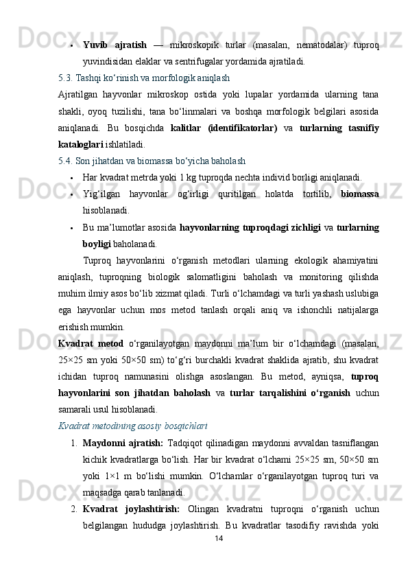 Yuvib   ajratish   —   mikroskopik   turlar   (masalan,   nematodalar)   tuproq
yuvindisidan elaklar va sentrifugalar yordamida ajratiladi.
5.3. Tashqi ko‘rinish va morfologik aniqlash
Ajratilgan   hayvonlar   mikroskop   ostida   yoki   lupalar   yordamida   ularning   tana
shakli,   oyoq   tuzilishi,   tana   bo‘linmalari   va   boshqa   morfologik   belgilari   asosida
aniqlanadi.   Bu   bosqichda   kalitlar   (identifikatorlar)   va   turlarning   tasnifiy
kataloglari  ishlatiladi.
5.4. Son jihatdan va biomassa bo‘yicha baholash
 Har kvadrat metrda yoki 1 kg tuproqda nechta individ borligi aniqlanadi.
 Yig‘ilgan   hayvonlar   og‘irligi   quritilgan   holatda   tortilib,   biomassa
hisoblanadi.
 Bu ma’lumotlar asosida   hayvonlarning tuproqdagi zichligi   va   turlarning
boyligi  baholanadi.
Tuproq   hayvonlarini   o‘rganish   metodlari   ularning   ekologik   ahamiyatini
aniqlash,   tuproqning   biologik   salomatligini   baholash   va   monitoring   qilishda
muhim ilmiy asos bo‘lib xizmat qiladi. Turli o‘lchamdagi va turli yashash uslubiga
ega   hayvonlar   uchun   mos   metod   tanlash   orqali   aniq   va   ishonchli   natijalarga
erishish mumkin.
Kvadrat   metod   o‘rganilayotgan   maydonni   ma’lum   bir   o‘lchamdagi   (masalan,
25×25  sm   yoki   50×50   sm)   to‘g‘ri   burchakli   kvadrat   shaklida   ajratib,  shu   kvadrat
ichidan   tuproq   namunasini   olishga   asoslangan.   Bu   metod,   ayniqsa,   tuproq
hayvonlarini   son   jihatdan   baholash   va   turlar   tarqalishini   o‘rganish   uchun
samarali usul hisoblanadi.
Kvadrat metodining asosiy bosqichlari
1. Maydonni   ajratish:   Tadqiqot   qilinadigan   maydonni   avvaldan   tasniflangan
kichik kvadratlarga bo‘lish. Har  bir kvadrat  o‘lchami  25×25 sm, 50×50 sm
yoki   1×1   m   bo‘lishi   mumkin.   O‘lchamlar   o‘rganilayotgan   tuproq   turi   va
maqsadga qarab tanlanadi.
2. Kvadrat   joylashtirish:   Olingan   kvadratni   tuproqni   o‘rganish   uchun
belgilangan   hududga   joylashtirish.   Bu   kvadratlar   tasodifiy   ravishda   yoki
14 