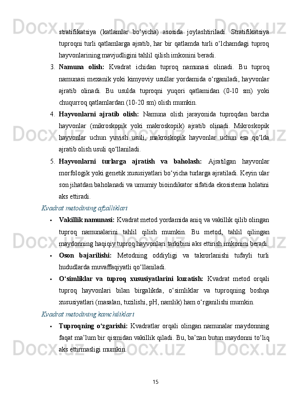 stratifikatsiya   (katlamlar   bo‘yicha)   asosida   joylashtiriladi.   Stratifikatsiya
tuproqni turli qatlamlarga ajratib, har bir qatlamda turli o‘lchamdagi tuproq
hayvonlarining mavjudligini tahlil qilish imkonini beradi.
3. Namuna   olish:   Kvadrat   ichidan   tuproq   namunasi   olinadi.   Bu   tuproq
namunasi mexanik yoki kimyoviy usullar yordamida o‘rganiladi, hayvonlar
ajratib   olinadi.   Bu   usulda   tuproqni   yuqori   qatlamidan   (0-10   sm)   yoki
chuqurroq qatlamlardan (10-20 sm) olish mumkin.
4. Hayvonlarni   ajratib   olish:   Namuna   olish   jarayonida   tuproqdan   barcha
hayvonlar   (mikroskopik   yoki   makroskopik)   ajratib   olinadi.   Mikroskopik
hayvonlar   uchun   yuvish   usuli,   makroskopik   hayvonlar   uchun   esa   qo‘lda
ajratib olish usuli qo‘llaniladi.
5. Hayvonlarni   turlarga   ajratish   va   baholash:   Ajratilgan   hayvonlar
morfologik yoki genetik xususiyatlari bo‘yicha turlarga ajratiladi. Keyin ular
son jihatdan baholanadi va umumiy bioindikator sifatida ekosistema holatini
aks ettiradi.
Kvadrat metodining afzalliklari
 Vakillik namunasi:  Kvadrat metod yordamida aniq va vakillik qilib olingan
tuproq   namunalarini   tahlil   qilish   mumkin.   Bu   metod,   tahlil   qilingan
maydonning haqiqiy tuproq hayvonlari tarkibini aks ettirish imkonini beradi.
 Oson   bajarilishi:   Metodning   oddiyligi   va   takrorlanishi   tufayli   turli
hududlarda muvaffaqiyatli qo‘llaniladi.
 O‘simliklar   va   tuproq   xususiyatlarini   kuzatish:   Kvadrat   metod   orqali
tuproq   hayvonlari   bilan   birgalikda,   o‘simliklar   va   tuproqning   boshqa
xususiyatlari (masalan, tuzilishi, pH, namlik) ham o‘rganilishi mumkin.
Kvadrat metodining kamchiliklari
 Tuproqning   o‘zgarishi:   Kvadratlar   orqali   olingan   namunalar   maydonning
faqat ma’lum bir qismidan vakillik qiladi.  Bu, ba’zan butun maydonni to‘liq
aks ettirmasligi mumkin.
15 
