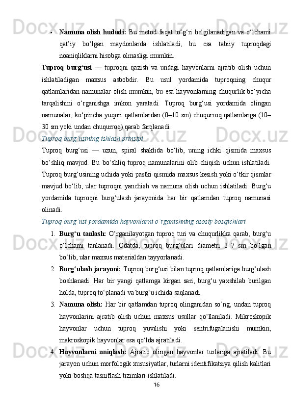  Namuna olish hududi:   Bu metod faqat  to‘g‘ri  belgilanadigan va o‘lchami
qat’iy   bo‘lgan   maydonlarda   ishlatiladi,   bu   esa   tabiiy   tuproqdagi
noaniqliklarni hisobga olmasligi mumkin.
Tuproq   burg‘usi   —   tuproqni   qazish   va   undagi   hayvonlarni   ajratib   olish   uchun
ishlatiladigan   maxsus   asbobdir.   Bu   usul   yordamida   tuproqning   chuqur
qatlamlaridan namunalar  olish mumkin, bu esa hayvonlarning chuqurlik bo‘yicha
tarqalishini   o‘rganishga   imkon   yaratadi.   Tuproq   burg‘usi   yordamida   olingan
namunalar, ko‘pincha yuqori qatlamlardan (0–10 sm) chuqurroq qatlamlarga (10–
30 sm yoki undan chuqurroq) qarab farqlanadi.
Tuproq burg‘usining ishlash prinsipi
Tuproq   burg‘usi   —   uzun,   spiral   shaklida   bo‘lib,   uning   ichki   qismida   maxsus
bo‘shliq   mavjud.   Bu   bo‘shliq   tuproq   namunalarini   olib   chiqish   uchun   ishlatiladi.
Tuproq burg‘usining uchida yoki pastki qismida maxsus kesish yoki o‘tkir qismlar
mavjud   bo‘lib,   ular   tuproqni   yanchish   va   namuna   olish   uchun   ishlatiladi.   Burg‘u
yordamida   tuproqni   burg‘ulash   jarayonida   har   bir   qatlamdan   tuproq   namunasi
olinadi.
Tuproq burg‘usi yordamida hayvonlarni o‘rganishning asosiy bosqichlari
1. Burg‘u   tanlash:   O‘rganilayotgan   tuproq   turi   va   chuqurlikka   qarab,   burg‘u
o‘lchami   tanlanadi.   Odatda,   tuproq   burg‘ulari   diametri   3–7   sm   bo‘lgan
bo‘lib, ular maxsus materialdan tayyorlanadi.
2. Burg‘ulash jarayoni:  Tuproq burg‘usi bilan tuproq qatlamlariga burg‘ulash
boshlanadi.   Har   bir   yangi   qatlamga   kirgan   sari,   burg‘u   yaxshilab   burilgan
holda, tuproq to‘planadi va burg‘u ichida saqlanadi.
3. Namuna  olish:   Har   bir   qatlamdan tuproq olinganidan  so‘ng,  undan tuproq
hayvonlarini   ajratib   olish   uchun   maxsus   usullar   qo‘llaniladi.   Mikroskopik
hayvonlar   uchun   tuproq   yuvilishi   yoki   sentrifugalanishi   mumkin,
makroskopik hayvonlar esa qo‘lda ajratiladi.
4. Hayvonlarni   aniqlash:   Ajratib   olingan   hayvonlar   turlariga   ajratiladi.   Bu
jarayon uchun morfologik xususiyatlar, turlarni identifikatsiya qilish kalitlari
yoki boshqa tasniflash tizimlari ishlatiladi.
16 