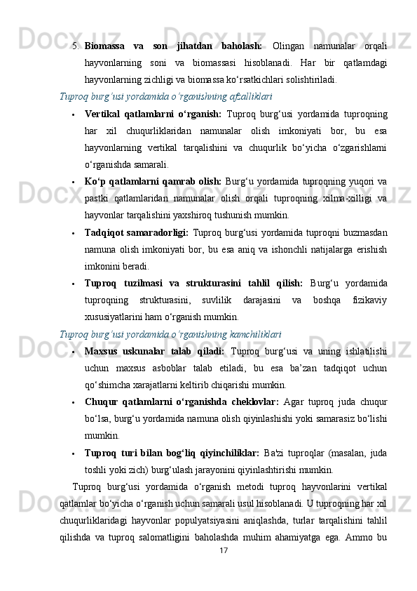 5. Biomassa   va   son   jihatdan   baholash:   Olingan   namunalar   orqali
hayvonlarning   soni   va   biomassasi   hisoblanadi.   Har   bir   qatlamdagi
hayvonlarning zichligi va biomassa ko‘rsatkichlari solishtiriladi.
Tuproq burg‘usi yordamida o‘rganishning afzalliklari
 Vertikal   qatlamlarni   o‘rganish:   Tuproq   burg‘usi   yordamida   tuproqning
har   xil   chuqurliklaridan   namunalar   olish   imkoniyati   bor,   bu   esa
hayvonlarning   vertikal   tarqalishini   va   chuqurlik   bo‘yicha   o‘zgarishlarni
o‘rganishda samarali.
 Ko‘p  qatlamlarni   qamrab  olish:   Burg‘u yordamida  tuproqning  yuqori   va
pastki   qatlamlaridan   namunalar   olish   orqali   tuproqning   xilma-xilligi   va
hayvonlar tarqalishini yaxshiroq tushunish mumkin.
 Tadqiqot   samaradorligi:   Tuproq  burg‘usi   yordamida tuproqni  buzmasdan
namuna   olish   imkoniyati   bor,   bu   esa   aniq   va   ishonchli   natijalarga   erishish
imkonini beradi.
 Tuproq   tuzilmasi   va   strukturasini   tahlil   qilish:   Burg‘u   yordamida
tuproqning   strukturasini,   suvlilik   darajasini   va   boshqa   fizikaviy
xususiyatlarini ham o‘rganish mumkin.
Tuproq burg‘usi yordamida o‘rganishning kamchiliklari
 Maxsus   uskunalar   talab   qiladi:   Tuproq   burg‘usi   va   uning   ishlatilishi
uchun   maxsus   asboblar   talab   etiladi,   bu   esa   ba’zan   tadqiqot   uchun
qo‘shimcha xarajatlarni keltirib chiqarishi mumkin.
 Chuqur   qatlamlarni   o‘rganishda   cheklovlar:   Agar   tuproq   juda   chuqur
bo‘lsa, burg‘u yordamida namuna olish qiyinlashishi yoki samarasiz bo‘lishi
mumkin.
 Tuproq   turi   bilan   bog‘liq   qiyinchiliklar:   Ba'zi   tuproqlar   (masalan,   juda
toshli yoki zich) burg‘ulash jarayonini qiyinlashtirishi mumkin.
Tuproq   burg‘usi   yordamida   o‘rganish   metodi   tuproq   hayvonlarini   vertikal
qatlamlar bo‘yicha o‘rganish uchun samarali usul hisoblanadi. U tuproqning har xil
chuqurliklaridagi   hayvonlar   populyatsiyasini   aniqlashda,   turlar   tarqalishini   tahlil
qilishda   va   tuproq   salomatligini   baholashda   muhim   ahamiyatga   ega.   Ammo   bu
17 