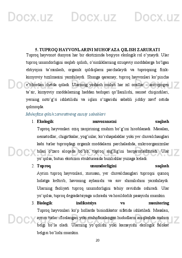 5.  TUPROQ HAYVONLARINI MUHOFAZA QILISH ZARURATI
Tuproq hayvonot dunyosi  har  bir ekotizimda beqiyos ekologik rol o‘ynaydi. Ular
tuproq unumdorligini saqlab qolish, o‘simliklarning ozuqaviy moddalarga bo‘lgan
ehtiyojini   ta’minlash,   organik   qoldiqlarni   parchalaydi   va   tuproqning   fizik-
kimyoviy   tuzilmasini   yaxshilaydi.   Shunga   qaramay,   tuproq   hayvonlari   ko‘pincha
e’tibordan   chetda   qoladi.   Ularning   yashash   muhiti   har   xil   omillar   –   antropogen
ta’sir,   kimyoviy   moddalarning   haddan   tashqari   qo‘llanilishi,   sanoat   chiqindilari,
yerning   noto‘g‘ri   ishlatilishi   va   iqlim   o‘zgarishi   sababli   jiddiy   xavf   ostida
qolmoqda.
Muhofaza qilish zaruratining asosiy sabablari
1. Ekologik   muvozanatni   saqlash
Tuproq   hayvonlari   oziq   zanjirining   muhim   bo‘g‘ini   hisoblanadi.   Masalan,
nematodlar, chigirtkalar, yog‘inlar, ko‘rshapalaklar yoki yer chuvalchanglari
kabi   turlar   tuproqdagi   organik   moddalarni   parchalashda,   mikroorganizmlar
bilan   o‘zaro   aloqada   bo‘lib,   tuproq   sog‘lig‘ini   barqarorlashtiradi.   Ular
yo‘qolsa, butun ekotizim strukturasida buzilishlar yuzaga keladi.
2. Tuproq   unumdorligini   saqlash
Ayrim   tuproq   hayvonlari,   xususan,   yer   chuvalchanglari   tuproqni   qumoq
holatga   keltirib,   havoning   aylanishi   va   suv   shimilishini   yaxshilaydi.
Ularning   faoliyati   tuproq   unumdorligini   tabiiy   ravishda   oshiradi.   Ular
yo‘qolsa, tuproq degradatsiyaga uchrashi va hosildorlik pasayishi mumkin.
3. Biologik   indikatsiya   va   monitoring
Tuproq   hayvonlari   ko‘p   hollarda   bioindikator   sifatida   ishlatiladi.   Masalan,
ayrim turlar ifloslangan yoki muhofazalangan hududlarni aniqlashda muhim
belgi   bo‘la   oladi.   Ularning   yo‘qolishi   yoki   kamayishi   ekologik   falokat
belgisi bo‘lishi mumkin.
20 