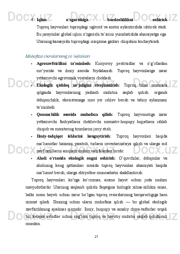 4. Iqlim   o‘zgarishiga   bardoshlilikni   oshirish
Tuproq hayvonlari tuproqdagi uglerod va azotni aylantirishda ishtirok etadi.
Bu jarayonlar global iqlim o‘zgarishi ta’sirini yumshatishda ahamiyatga ega.
Ularning kamayishi tuproqdagi issiqxona gazlari chiqishini kuchaytiradi.
Muhofaza choralarining yo‘nalishlari
 Agroxavfsizlikni   ta’minlash:   Kimyoviy   pestitsidlar   va   o‘g‘itlardan
me’yorida   va   ilmiy   asosda   foydalanish.   Tuproq   hayvonlariga   zarar
yetkazuvchi agrotexnik vositalarni cheklash.
 Ekologik   qishloq   xo‘jaligini   rivojlantirish:   Tuproq   bilan   muomala
qilganda   hayvonlarning   yashash   muhitini   saqlab   qolish:   organik
dehqonchilik,   ekosistemaga   mos   yer   ishlov   berish   va   tabiiy   aylanmani
ta’minlash.
 Qonunchilik   asosida   muhofaza   qilish:   Tuproq   hayvonotiga   zarar
yetkazuvchi   faoliyatlarni   cheklovchi   normativ-huquqiy   hujjatlarni   ishlab
chiqish va monitoring tizimlarini joriy etish.
 Ilmiy-tadqiqot   ishlarini   kengaytirish:   Tuproq   hayvonlari   haqida
ma’lumotlar   bazasini   yaratish,   turlarni   inventarizatsiya   qilish   va   ularga   oid
xavf omillarini aniqlash muhim vazifalardan biridir.
 Aholi   o‘rtasida   ekologik   ongni   oshirish:   O‘quvchilar,   dehqonlar   va
aholining   keng   qatlamlari   orasida   tuproq   hayvonlari   ahamiyati   haqida
ma’lumot berish, ularga ehtiyotkor munosabatni shakllantirish.
Tuproq   hayvonlari   ko‘zga   ko‘rinmas,   ammo   hayot   uchun   juda   muhim
mavjudotlardir.   Ularning   saqlanib   qolishi   faqatgina   biologik   xilma-xillikni   emas,
balki   inson   hayoti   uchun   zarur   bo‘lgan   tuproq   resurslarining   barqarorligiga   ham
xizmat   qiladi.   Shuning   uchun   ularni   muhofaza   qilish   —   bu   global   ekologik
xavfsizlikning   ajralmas   qismidir.   Ilmiy,   huquqiy   va   amaliy   chora-tadbirlar   orqali
biz   kelajak   avlodlar   uchun   sog‘lom   tuproq   va   hayotiy   muhitni   saqlab   qolishimiz
mumkin.
21 