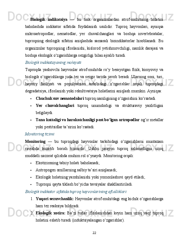 Biologik   indikatsiya   —   bu   tirik   organizmlardan   atrof-muhitning   holatini
baholashda   indikator   sifatida   foydalanish   usulidir.   Tuproq   hayvonlari,   ayniqsa
mikroartropodlar,   nematodlar,   yer   chuvalchanglari   va   boshqa   invertebratalar,
tuproqning   ekologik   sifatini   aniqlashda   samarali   bioindikatorlar   hisoblanadi.   Bu
organizmlar  tuproqning ifloslanishi, kislorod yetishmovchiligi, namlik darajasi  va
boshqa ekologik o‘zgarishlarga sezgirligi bilan ajralib turadi.
Biologik indikatsiyaning mohiyati
Tuproqda   yashovchi   hayvonlar   atrof-muhitda   ro‘y   berayotgan   fizik,   kimyoviy   va
biologik o‘zgarishlarga juda tez va sezgir tarzda javob beradi. Ularning soni, turi,
hayotiy   faoliyati   va   populyatsion   tarkibidagi   o‘zgarishlar   orqali   tuproqdagi
degradatsiya, ifloslanish yoki rekultivatsiya holatlarini aniqlash mumkin.  Ayniqsa:
 Chuchuk suv nematodalari  tuproq namligining o‘zgarishini ko‘rsatadi.
 Yer   chuvalchanglari   tuproq   unumdorligi   va   strukturaviy   yaxlitligini
belgilaydi.
 Tana kattaligi va harakatchanligi past bo‘lgan artropodlar  og‘ir metallar
yoki pestitsidlar ta’sirini ko‘rsatadi.
Monitoring tizimi
Monitoring   —   bu   tuproqdagi   hayvonlar   tarkibidagi   o‘zgarishlarni   muntazam
ravishda   kuzatib   borish   tizimidir.   Ushbu   jarayon   tuproq   salomatligini   uzoq
muddatli nazorat qilishda muhim rol o‘ynaydi.  Monitoring orqali:
 Ekotizimning tabiiy holati baholanadi;
 Antropogen omillarning salbiy ta’siri aniqlanadi;
 Ekologik holatning yaxshilanishi yoki yomonlashuvi qayd etiladi;
 Tuproqni qayta tiklash bo‘yicha tavsiyalar shakllantiriladi.
Biologik indikator sifatida tuproq hayvonlarining afzalliklari
1. Yuqori sezuvchanlik:  Hayvonlar atrof-muhitdagi eng kichik o‘zgarishlarga
ham tez reaksiya bildiradi.
2. Ekologik   xotira:   Ba’zi   turlar   ifloslanishdan   keyin   ham   uzoq   vaqt   tuproq
holatini eslatib turadi (induktsiyalangan o‘zgarishlar).
22 
