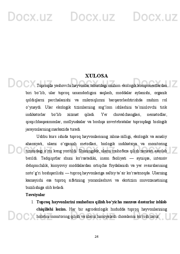 XULOSA
Tuproqda yashovchi hayvonlar tabiatdagi muhim ekologik komponentlardan
biri   bo‘lib,   ular   tuproq   unumdorligini   saqlash,   moddalar   aylanishi,   organik
qoldiqlarni   parchalanishi   va   mikroiqlimni   barqarorlashtirishda   muhim   rol
o‘ynaydi.   Ular   ekologik   tizimlarning   sog‘lom   ishlashini   ta’minlovchi   tirik
indikatorlar   bo‘lib   xizmat   qiladi.   Yer   chuvalchanglari,   nematodlar,
qisqichbaqasimonlar,   mollyuskalar   va   boshqa   invertebratalar   tuproqdagi   biologik
jarayonlarning markazida turadi.
Ushbu   kurs   ishida   tuproq   hayvonlarining   xilma-xilligi,   ekologik   va   amaliy
ahamiyati,   ularni   o‘rganish   metodlari,   biologik   indikatsiya   va   monitoring
tizimidagi o‘rni keng yoritildi. Shuningdek, ularni muhofaza qilish zarurati asoslab
berildi.   Tadqiqotlar   shuni   ko‘rsatadiki,   inson   faoliyati   —   ayniqsa,   intensiv
dehqonchilik,   kimyoviy   moddalardan   ortiqcha   foydalanish   va   yer   resurslarining
noto‘g‘ri boshqarilishi — tuproq hayvonlariga salbiy ta’sir ko‘rsatmoqda. Ularning
kamayishi   esa   tuproq   sifatining   yomonlashuvi   va   ekotizim   muvozanatining
buzilishiga olib keladi.
Tavsiyalar
1. Tuproq hayvonlarini muhofaza qilish bo‘yicha maxsus dasturlar ishlab
chiqilishi   lozim.   Har   bir   agroekologik   hududda   tuproq   hayvonlarining
holatini monitoring qilish va ularni himoyalash choralarini ko‘rish zarur.
24 
