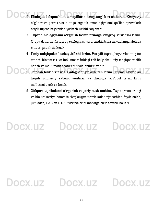 2. Ekologik dehqonchilik tamoyillarini keng targ‘ib etish kerak.  Kimyoviy
o‘g‘itlar   va   pestitsidlar   o‘rniga   organik   texnologiyalarni   qo‘llab-quvvatlash
orqali tuproq hayvonlari yashash muhiti saqlanadi.
3. Tuproq biologiyasini o‘rgatish ta’lim tizimiga kengroq kiritilishi lozim.
O‘quv dasturlarida tuproq ekologiyasi va bioindikatsiya mavzulariga alohida
e’tibor qaratilishi kerak.
4. Ilmiy tadqiqotlar kuchaytirilishi lozim.  Har yili tuproq hayvonlarining tur
tarkibi, biomassasi va indikator sifatidagi roli bo‘yicha ilmiy tadqiqotlar olib
borish va ma’lumotlar bazasini shakllantirish zarur.
5. Jamoatchilik o‘rtasida ekologik ongni oshirish lozim.   Tuproq hayvonlari
haqida   ommaviy   axborot   vositalari   va   ekologik   targ‘ibot   orqali   keng
ma’lumot berilishi kerak.
6. Xalqaro tajribalarni o‘rganish va joriy etish muhim.  Tuproq monitoringi
va bioindikatsiya borasida rivojlangan mamlakatlar tajribasidan foydalanish,
jumladan, FAO va UNEP tavsiyalarini inobatga olish foydali bo‘ladi.
25 