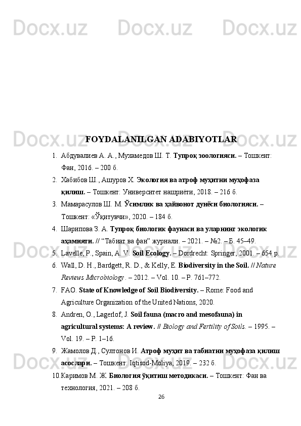 FOYDALANILGAN ADABIYOTLAR 
1. Абдувалиев А. А., Мухамедов Ш. Т.  Тупроқ зоологияси.  – Тошкент: 
Фан, 2016. – 200 б.
2. Хабибов Ш., Ашуров Х.  Экология ва атроф муҳитни муҳофаза 
қилиш.  – Тошкент: Университет нашриёти, 2018. – 216 б.
3. Мамарасулов Ш. М.  Ўсимлик ва ҳайвонот дунёси биологияси.  – 
Тошкент: «Ўқитувчи», 2020. – 184 б.
4. Шарипова З. А.  Тупроқ биологик фаунаси ва уларнинг экологик 
аҳамияти.  // “Табиат ва фан” журнали. – 2021. – №2. – Б. 45–49.
5. Lavelle, P., Spain, A. V.  Soil Ecology.  – Dordrecht: Springer, 2001. – 654 p.
6. Wall, D. H., Bardgett, R. D., & Kelly, E.  Biodiversity in the Soil.  //  Nature 
Reviews Microbiology . – 2012. – Vol. 10. – P. 761–772.
7. FAO.  State of Knowledge of Soil Biodiversity.  – Rome: Food and 
Agriculture Organization of the United Nations, 2020.
8. Andren, O., Lagerlof, J.  Soil fauna (macro and mesofauna) in 
agricultural systems: A review.  //  Biology and Fertility of Soils . – 1995. – 
Vol. 19. – P. 1–16.
9. Жамолов   Д .,  Султонов   И .  Атроф   муҳит   ва   табиатни   муҳофаза   қилиш
асослари .  –  Тошкент : Iqtisod-Moliya, 2019. – 232  б .
10. Каримов М. Ж.  Биология ўқитиш методикаси.  – Тошкент: Фан ва 
технология, 2021. – 208 б.
26 