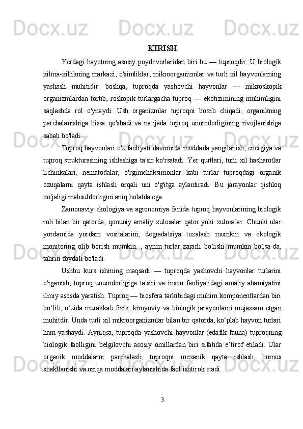 KIRISH
  Yerdagi  hayotning  asosiy  poydevorlaridan biri  bu  — tuproqdir.  U biologik
xilma-xillikning markazi, o'simliklar, mikroorganizmlar va turli xil hayvonlarning
yashash   muhitidir.   boshqa,   tuproqda   yashovchi   hayvonlar   —   mikroskopik
organizmlardan   tortib,   roskopik   turlargacha   tuproq   —   ekotizimining   muhimligini
saqlashda   rol   o'ynaydi.   Ush   organizmlar   tuproqni   bo'zib   chiqadi,   organikning
parchalanishiga   hissa   qo'shadi   va   natijada   tuproq   unumdorligining   rivojlanishiga
sabab bo'ladi.
Tuproq hayvonlari o'z faoliyati davomida moddada yangilanish, energiya va
tuproq strukturasining ishlashiga ta'sir ko'rsatadi. Yer qurtlari, turli xil hasharotlar
lichinkalari,   nematodalar,   o'rgimchaksimonlar   kabi   turlar   tuproqdagi   organik
ozuqalarni   qayta   ishlash   orqali   uni   o'g'itga   aylantiradi.   Bu   jarayonlar   qishloq
xo'jaligi mahsuldorligini aniq holatda ega.
Zamonaviy ekologiya va agronomiya fanida tuproq hayvonlarining biologik
roli bilan bir qatorda, qonuniy amaliy xulosalar  qator yoki xulosalar. Chunki ular
yordamida   yordam   vositalarini,   degradatsiya   tozalash   mumkin   va   ekologik
monitoring   olib   borish   mumkin.   ,   ayrim   turlar   zararli   bo'lishi   mumkin   bo'lsa-da,
tahriri foydali bo'ladi.
Ushbu   kurs   ishining   maqsadi   —   tuproqda   yashovchi   hayvonlar   turlarini
o'rganish,   tuproq   unumdorligiga   ta'siri   va   inson   faoliyatidagi   amaliy   ahamiyatini
ilmiy asosda yaratish. Tuproq — biosfera tarkibidagi muhim komponentlardan biri
bo‘lib, o‘zida murakkab fizik, kimyoviy va biologik jarayonlarni mujassam  etgan
muhitdir. Unda turli xil mikroorganizmlar bilan bir qatorda, ko‘plab hayvon turlari
ham   yashaydi.   Ayniqsa,   tuproqda   yashovchi   hayvonlar   (edafik   fauna)   tuproqning
biologik   faolligini   belgilovchi   asosiy   omillardan   biri   sifatida   e’tirof   etiladi.   Ular
organik   moddalarni   parchalash,   tuproqni   mexanik   qayta   ishlash,   humus
shakllanishi va oziqa moddalari aylanishida faol ishtirok etadi.
3 