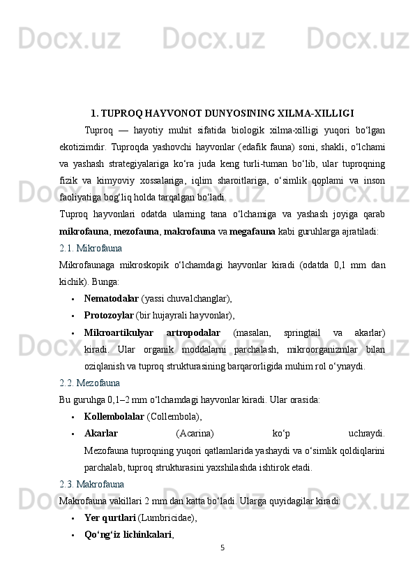1. TUPROQ HAYVONOT DUNYOSINING XILMA-XILLIGI
Tuproq   —   hayotiy   muhit   sifatida   biologik   xilma-xilligi   yuqori   bo‘lgan
ekotizimdir.   Tuproqda   yashovchi   hayvonlar   (edafik   fauna)   soni,   shakli,   o‘lchami
va   yashash   strategiyalariga   ko‘ra   juda   keng   turli-tuman   bo‘lib,   ular   tuproqning
fizik   va   kimyoviy   xossalariga,   iqlim   sharoitlariga,   o‘simlik   qoplami   va   inson
faoliyatiga bog‘liq holda tarqalgan bo‘ladi.
Tuproq   hayvonlari   odatda   ularning   tana   o‘lchamiga   va   yashash   joyiga   qarab
mikrofauna ,  mezofauna ,  makrofauna  va  megafauna  kabi guruhlarga ajratiladi:
2.1. Mikrofauna
Mikrofaunaga   mikroskopik   o‘lchamdagi   hayvonlar   kiradi   (odatda   0,1   mm   dan
kichik). Bunga:
 Nematodalar  (yassi chuvalchanglar),
 Protozoylar  (bir hujayrali hayvonlar),
 Mikroartikulyar   artropodalar   (masalan,   springtail   va   akarlar)
kiradi.   Ular   organik   moddalarni   parchalash,   mikroorganizmlar   bilan
oziqlanish va tuproq strukturasining barqarorligida muhim rol o‘ynaydi.
2.2. Mezofauna
Bu guruhga 0,1–2 mm o‘lchamdagi hayvonlar kiradi. Ular orasida:
 Kollembolalar  (Collembola),
 Akarlar   (Acarina)   ko‘p   uchraydi.
Mezofauna tuproqning yuqori qatlamlarida yashaydi va o‘simlik qoldiqlarini
parchalab, tuproq strukturasini yaxshilashda ishtirok etadi.
2.3. Makrofauna
Makrofauna vakillari 2 mm dan katta bo‘ladi.  Ularga quyidagilar kiradi:
 Yer qurtlari  (Lumbricidae),
 Qo‘ng‘iz lichinkalari ,
5 