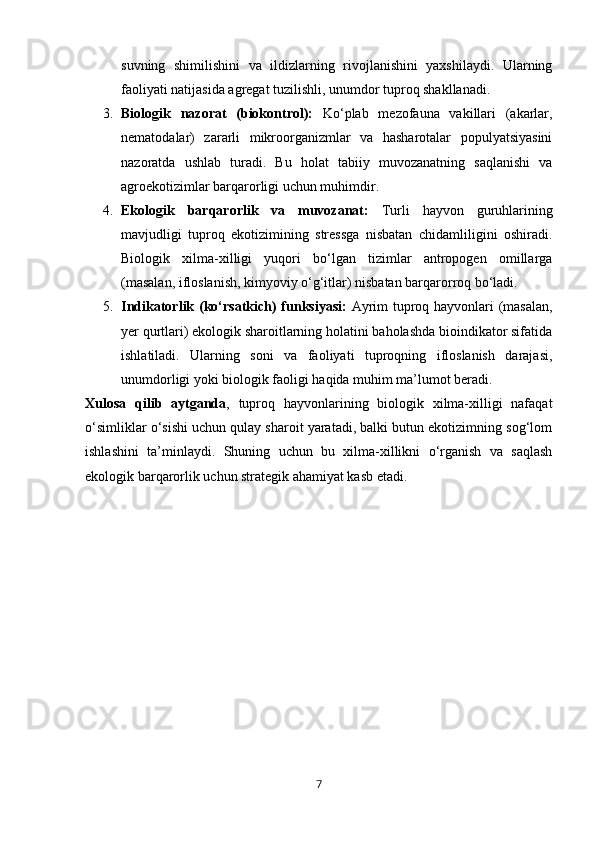 suvning   shimilishini   va   ildizlarning   rivojlanishini   yaxshilaydi.   Ularning
faoliyati natijasida agregat tuzilishli, unumdor tuproq shakllanadi.
3. Biologik   nazorat   (biokontrol):   Ko‘plab   mezofauna   vakillari   (akarlar,
nematodalar)   zararli   mikroorganizmlar   va   hasharotalar   populyatsiyasini
nazoratda   ushlab   turadi.   Bu   holat   tabiiy   muvozanatning   saqlanishi   va
agroekotizimlar barqarorligi uchun muhimdir.
4. Ekologik   barqarorlik   va   muvozanat:   Turli   hayvon   guruhlarining
mavjudligi   tuproq   ekotizimining   stressga   nisbatan   chidamliligini   oshiradi.
Biologik   xilma-xilligi   yuqori   bo‘lgan   tizimlar   antropogen   omillarga
(masalan, ifloslanish, kimyoviy o‘g‘itlar) nisbatan barqarorroq bo‘ladi.
5. Indikatorlik (ko‘rsatkich) funksiyasi:   Ayrim tuproq hayvonlari (masalan,
yer qurtlari) ekologik sharoitlarning holatini baholashda bioindikator sifatida
ishlatiladi.   Ularning   soni   va   faoliyati   tuproqning   ifloslanish   darajasi,
unumdorligi yoki biologik faoligi haqida muhim ma’lumot beradi.
Xulosa   qilib   aytganda ,   tuproq   hayvonlarining   biologik   xilma-xilligi   nafaqat
o‘simliklar o‘sishi uchun qulay sharoit yaratadi, balki butun ekotizimning sog‘lom
ishlashini   ta’minlaydi.   Shuning   uchun   bu   xilma-xillikni   o‘rganish   va   saqlash
ekologik barqarorlik uchun strategik ahamiyat kasb etadi.
7 