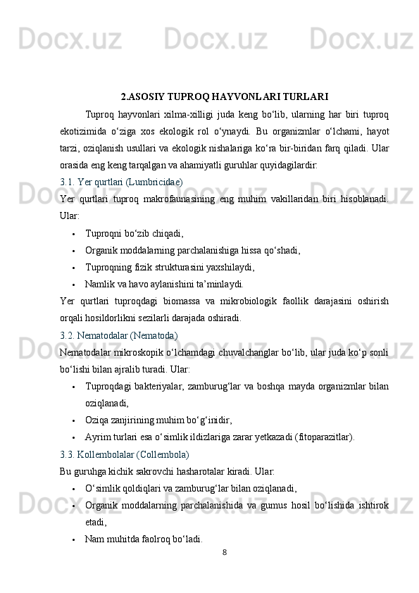 2.ASOSIY TUPROQ HAYVONLARI TURLARI
Tuproq   hayvonlari   xilma-xilligi   juda   keng   bo‘lib,   ularning   har   biri   tuproq
ekotizimida   o‘ziga   xos   ekologik   rol   o‘ynaydi.   Bu   organizmlar   o‘lchami,   hayot
tarzi, oziqlanish usullari va ekologik nishalariga ko‘ra bir-biridan farq qiladi. Ular
orasida eng keng tarqalgan va ahamiyatli guruhlar quyidagilardir:
3.1. Yer qurtlari (Lumbricidae)
Yer   qurtlari   tuproq   makrofaunasining   eng   muhim   vakillaridan   biri   hisoblanadi.
Ular:
 Tuproqni bo‘zib chiqadi,
 Organik moddalarning parchalanishiga hissa qo‘shadi,
 Tuproqning fizik strukturasini yaxshilaydi,
 Namlik va havo aylanishini ta’minlaydi.
Yer   qurtlari   tuproqdagi   biomassa   va   mikrobiologik   faollik   darajasini   oshirish
orqali hosildorlikni sezilarli darajada oshiradi.
3.2. Nematodalar (Nematoda)
Nematodalar mikroskopik o‘lchamdagi chuvalchanglar bo‘lib, ular juda ko‘p sonli
bo‘lishi bilan ajralib turadi.  Ular:
 Tuproqdagi  bakteriyalar,  zamburug‘lar  va  boshqa  mayda  organizmlar   bilan
oziqlanadi,
 Oziqa zanjirining muhim bo‘g‘inidir,
 Ayrim turlari esa o‘simlik ildizlariga zarar yetkazadi (fitoparazitlar).
3.3. Kollembolalar (Collembola)
Bu guruhga kichik sakrovchi hasharotalar kiradi.  Ular:
 O‘simlik qoldiqlari va zamburug‘lar bilan oziqlanadi,
 Organik   moddalarning   parchalanishida   va   gumus   hosil   bo‘lishida   ishtirok
etadi,
 Nam muhitda faolroq bo‘ladi.
8 