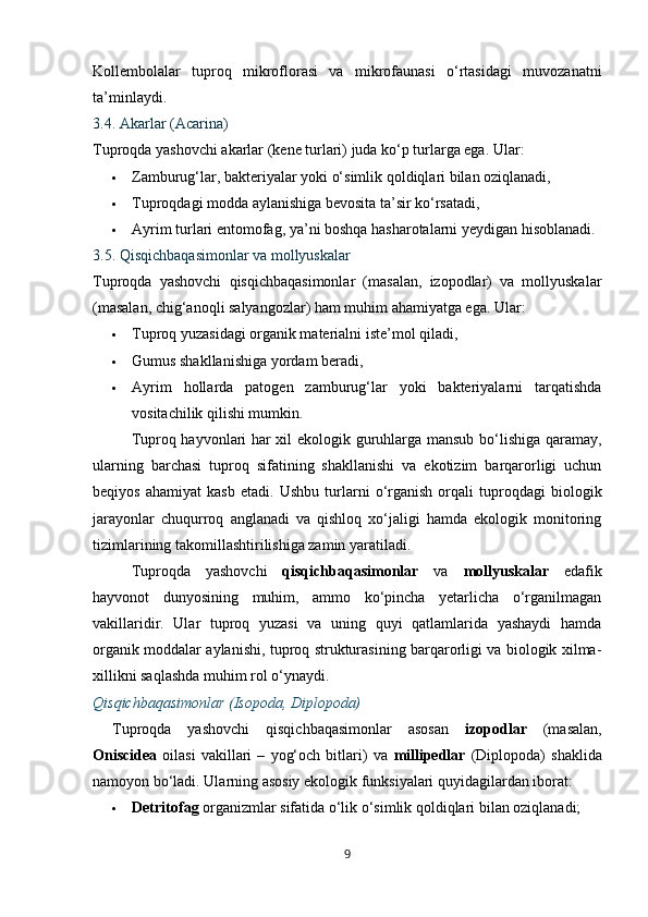 Kollembolalar   tuproq   mikroflorasi   va   mikrofaunasi   o‘rtasidagi   muvozanatni
ta’minlaydi.
3.4. Akarlar (Acarina)
Tuproqda yashovchi akarlar (kene turlari) juda ko‘p turlarga ega.  Ular:
 Zamburug‘lar, bakteriyalar yoki o‘simlik qoldiqlari bilan oziqlanadi,
 Tuproqdagi modda aylanishiga bevosita ta’sir ko‘rsatadi,
 Ayrim turlari entomofag, ya’ni boshqa hasharotalarni yeydigan hisoblanadi.
3.5. Qisqichbaqasimonlar va mollyuskalar
Tuproqda   yashovchi   qisqichbaqasimonlar   (masalan,   izopodlar)   va   mollyuskalar
(masalan, chig‘anoqli salyangozlar) ham muhim ahamiyatga ega.  Ular:
 Tuproq yuzasidagi organik materialni iste’mol qiladi,
 Gumus shakllanishiga yordam beradi,
 Ayrim   hollarda   patogen   zamburug‘lar   yoki   bakteriyalarni   tarqatishda
vositachilik qilishi mumkin.
Tuproq hayvonlari har xil ekologik guruhlarga mansub bo‘lishiga qaramay,
ularning   barchasi   tuproq   sifatining   shakllanishi   va   ekotizim   barqarorligi   uchun
beqiyos   ahamiyat   kasb   etadi.   Ushbu   turlarni   o‘rganish   orqali   tuproqdagi   biologik
jarayonlar   chuqurroq   anglanadi   va   qishloq   xo‘jaligi   hamda   ekologik   monitoring
tizimlarining takomillashtirilishiga zamin yaratiladi.
Tuproqda   yashovchi   qisqichbaqasimonlar   va   mollyuskalar   edafik
hayvonot   dunyosining   muhim,   ammo   ko‘pincha   yetarlicha   o‘rganilmagan
vakillaridir.   Ular   tuproq   yuzasi   va   uning   quyi   qatlamlarida   yashaydi   hamda
organik moddalar aylanishi, tuproq strukturasining barqarorligi va biologik xilma-
xillikni saqlashda muhim rol o‘ynaydi.
Qisqichbaqasimonlar (Isopoda, Diplopoda)
Tuproqda   yashovchi   qisqichbaqasimonlar   asosan   izopodlar   (masalan,
Oniscidea   oilasi   vakillari   –   yog‘och   bitlari)   va   millipedlar   (Diplopoda)   shaklida
namoyon bo‘ladi.  Ularning asosiy ekologik funksiyalari quyidagilardan iborat:
 Detritofag  organizmlar sifatida o‘lik o‘simlik qoldiqlari bilan oziqlanadi;
9 