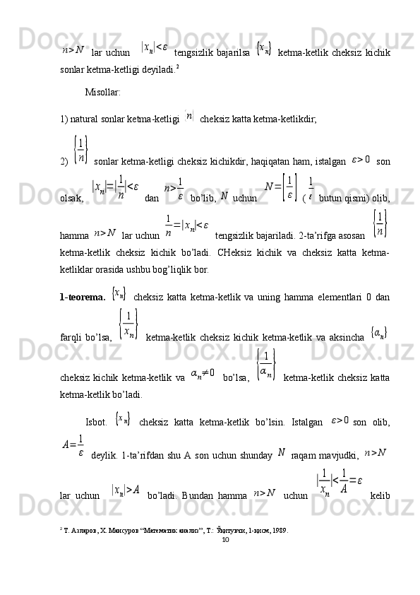 n>	N  lar   uchun    	|xn|<ε   tengsizlik   bajarilsa  	{хn}   ketma-ketlik   cheksiz   kichik
sonlar ketma-ketligi deyiladi. 2
Misollar: 
1) natural sonlar ketma-ketligi 	
{n}  cheksiz katta ketma-ketlikdir; 
2)  	
{
1
n}   sonlar ketma -ketligi cheksiz kichikdir, haqiqatan ham, istalgan  	ε>	0   son
olsak,  	
|xn|=	|1
n
|<ε  dan 	n>	1
ε  bo’lib, 	N  uchun  	
N	=	[
1
ε]  (	
1
ε  butun qismi) olib,
hamma 	
n>	N  lar uchun 	
1
n
=	|xn|<	ε  tengsizlik bajariladi. 2-ta’rifga asosan  	{
1
n}
ketma-ketlik   cheksiz   kichik   bo’ladi.   CHeksiz   kichik   va   cheksiz   katta   ketma-
ketliklar orasida ushbu bog’liqlik bor.
1-teorema.  	
{хn}   cheksiz   katta   ketma-ketlik   va   uning   hamma   elementlari   0   dan
farqli   bo’lsa,  
{	
1
xn}   ketma-ketlik   cheksiz   kichik   ketma-ketlik   va   aksincha  	{αn}
cheksiz   kichik   ketma-ketlik   va  	
αn≠	0   bo’lsa,  	{	
1
αn}   ketma-ketlik   cheksiz   katta
ketma-ketlik bo’ladi. 
Isbot.  	
{хn}   cheksiz   katta   ketma-ketlik   bo’lsin.   Istalgan  	ε>	0 son   olib,	
A=	1
ε
  deylik. 1-ta’rifdan shu  A son uchun  shunday  	N   raqam  mavjudki,  	n>	N
lar   uchun    	
|xn|>	A   bo’ladi.   Bundan   hamma  	n>	N   uchun  	
|
1
xn
|<	
1
A	
=	ε   kelib
2
  Т. Азларов, Х. Мансуров “Математик анализ”, Т.: Ўқитувчи, 1-қисм, 1989.
10 