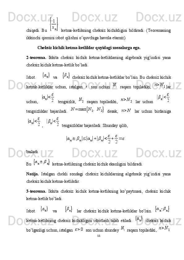 chiqadi.   Bu  {	
1
xn}   ketma-ketlikning   cheksiz   kichikligini   bildiradi.   (Teoremaning
ikkinchi qismini isbot qilishni o’quvchiga havola etamiz).
Cheksiz kichik ketma-ketliklar quyidagi xossalarga ega.
2-teorema.   Ikkita   cheksiz   kichik   ketma-ketliklarning   algebraik   yig’indisi   yana
cheksiz kichik ketma-ketlik bo’ladi.
Isbot.     	
{αn}   v a     	{βn}  cheksiz kichik ketma-ketliklar bo’lsin. Bu cheksiz kichik
ketmk-ketliklar   uchun,   istalgan  	
ε   son   uchun  	N1   raqam   topiladiki,  	n>	N	1 lar
uchun,  	
|αn|<	ε
2   tengsizlik,  	N2   raqam   topiladiki,  	n>	N	2   lar   uchun  	
|βn|<	ε
2
tengsizliklar   bajariladi.  	
N	=	max	{N	1,	N	2}   desak,  	n>	N   lar   uchun   birdaniga	
|αn|<	ε
2
,  	
|βn|<	ε
2  tengsizliklar bajariladi. S h unday qilib, 
                         	
|αn±	βn|≤	|αn|+|βn|<	ε
2	
+	ε
2	
=	ε
b њ ladi.
Bu 	
{αn±	βn}  ketma-ketlikning cheksiz kichik ekanligini bildiradi.
Natija.   Istalgan   chekli   sondagi   cheksiz   kichiklarning   algebraik   yig’indisi   yana
cheksiz kichik ketma-ketlikdir.
3-teorema.   Ikkita   cheksiz   kichik   ketma-ketlikning   ko’paytmasi,   cheksiz   kichik
ketma-ketlik bo’ladi.
Isbot.    	
{αn}     v a        	{βn}     lar   cheksiz   kichik   ketma-ketliklar   bo’lsin.  	{αn⋅βn}
ketma-ketlikning   cheksiz   kichikligini   isbotlash   talab   etiladi.  	
{αn}   cheksiz   kichik
bo’lganligi uchun, istalgan 	
ε>	0  son uchun shunday 	N1  raqam topiladiki, 	n>	N	1
11 