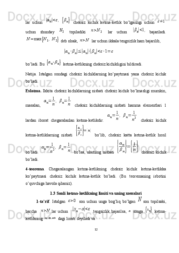 lar   uchun  |αn|<	ε,	{βn}   cheksiz   kichik   ketma-ketlik   bo’lganligi   uchun  	ε=	1
uchun   shunday  	
N2   topiladiki  	n>	N	2   lar   uchun  	|βn|<1, bajariladi.	
N	=	max	{N	1,	N	2}
  deb olsak, 	n>	N  lar uchun ikkala tengsizlik ham bajarilib, 
                         	
|αn⋅βn|≤	|αn|⋅|βn|<	ε⋅1=	ε
bo’ladi. Bu 	
{αn⋅βn}  ketma-ketlikning cheksiz kichikligini bildiradi.
Natija.   Istalgan   sondagi   cheksiz   kichiklarning   ko’paytmasi   yana   cheksiz   kichik
bo’ladi.
Eslatma.   Ikkita cheksiz kichiklarning nisbati cheksiz kichik bo’lmasligi mumkin,
masalan,  	
αn=	1
n	
,	βn=	1
n   cheksiz   kichiklarning   nisbati   hamma   elementlari   1
lardan   iborat   chegaralanlan   ketma-ketlikdir.  	
αn=	1
n	
,	βn=	1
n2   cheksiz   kichik
ketma-ketliklarning   nisbati  	
{
αn
βn}=	{n}   bo’lib,   cheksiz   katta   ketma-ketlik   hosil
bo’ladi.  	
αn=	1
n2,	βn=	1
n   bo’lsa,   ularning   nisbati  	{
αn
βn}=	{
1
n	}   cheksiz   kichik
bo’ladi.
4-teorema .   Chegaralangan   ketma-ketlikning   cheksiz   kichik   ketma-ketlikka
ko’paytmasi   cheksiz   kichik   ketma-ketlik   bo’ladi.   (Bu   teoremaning   isbotini
o’quvchiga havola qilamiz).
1.3  Sonli ketma-ketlikning limiti va uning xossalari
1-ta’rif .   Istalgan  	
ε>	0   son   uchun   unga   bog’liq   bo’lgan  	N son   topilsaki,
barcha    	
n>	N lar   uchun    	|xn−	a|<	ε   tengsizlik   bajarilsa,  	a   songa  	{xn}   ketma-
ketlikning 	
n→	∞  dagi limiti deyiladi va 
12 