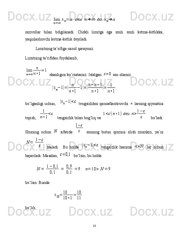                 lim
n→∞	
xn=	a	ёки	n	→	∞	да	xn→	a  
simvollar   bilan   belgilanadi.   Chekli   limitga   ega   sonli   sonli   ketma-ketlikka,
yaqinlashuvchi ketma-ketlik deyiladi. 
Limitning ta’rifiga misol qaraymiz.
Limitning ta’rifidan foydalanib, 	
lim
n→∞	
n
n+1
=	1
 ekanligini ko’rsatamiz. Istalgan 	
ε>	0 son olamiz.  
                         	
|xn−	1|=|	n
n+1
−	1|=	|n−	n−	1	
n+1	
|=	1
n+1
bo’lganligi uchun,   	
|xn−	1|<ε   tengsizlikni qanoatlantiruvchi  	n   larning qiymatini
topish,  	
1
n+1
<	ε tengsizlik bilan bog’liq va 	1<ε(n+1)	ёки	n>	1−	ε
ε  bo’ladi.
Shuning   uchun  	
N   sifatida  	
1−	ε
ε   sonning   butun   qismini   olish   mumkin,   ya’ni	
N	=	[
1−	ε
ε	]
b њ ladi.     Bu   holda  	|xn−	1|<ε   tengsizlik   hamma  	n>	N   lar   uchun
bajariladi. Masalan, 	
ε=	0,1   bo’lsin, bu holda 	
N	=	[
1−	0,1	
0,1	]=	[
0,9
0,1	]=	9.	n=	10	>	N	=	9
 
bo’lsin. Bunda 
                           	
x10=	10
10	+1	
=	10
11  
bo’lib, 
13 