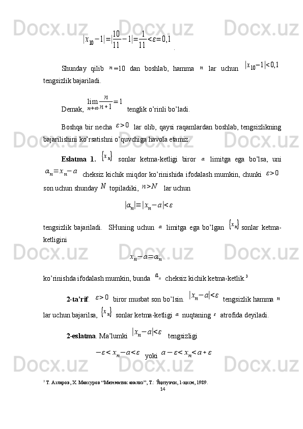                      |x10−	1|=|10
11	
−	1|=	1
11	
<ε=	0,1 . 
Shunday   qilib  	
n =10   dan   boshlab,   hamma  	n   lar   uchun  	|x10−	1|<0,1
tengsizlik bajariladi. 
Demak, 	
lim
n→∞	
n
n+1
=	1  tenglik o’rinli bo’ladi.
Boshqa bir necha  
ε>	0   lar olib, qaysi  raqamlardan boshlab, tengsizlikning
bajarilishini ko’rsatishni o’quvchiga havola etamiz.
Eslatma   1.  	
{xn}   sonlar   ketma-ketligi   biror  	a   limitga   ega   bo’lsa,   uni	
αn=	xn−	a
  cheksiz kichik miqdor ko’rinishida ifodalash mumkin, chunki  	ε>	0
son uchun shunday 	
N  topiladiki, 	n>	N   lar uchun 
                        	
|αn|=	|xn−	a|<	ε
tengsizlik   bajariladi.     SHuning   uchun  	
a   limitga   ega   bo’lgan  	{xn} sonlar   ketma-
ketligini 
                           	
xn−	a=	αn
ko’rinishda ifodalash mumkin, bunda  
αn  cheksiz kichik ketma-ketlik. 3
             2-ta’rif .  	
ε>	0  biror musbat son bo’lsin. 	|xn−	a|<	ε  tengsizlik hamma 	n
lar uchun bajarilsa, 	
{xn}  sonlar ketma-ketligi 	a  nuqtaning 	ε  atrofida deyiladi.
              2-eslatma . Ma’lumki 	
|xn−	a|<	ε   tengsizligi 
                            	
−	ε<	xn−	a<	ε  yoki 	a−	ε<	xn<	a+	ε
3
  Т. Азларов, Х. Мансуров “Математик анализ”, Т.: Ўқитувчи, 1-қисм, 1989.
14 