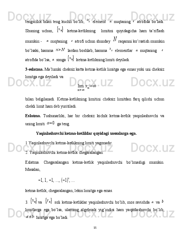 tengsizlik   bilan  teng   kuchli   bo’lib,  xn   element    	a   nuqtaning  	ε   atrofida   bo’ladi.
Shuning   uchun,  	
{xn}   ketma-ketlikning     limitini   quyidagicha   ham   ta’riflash
mumkin:-    	
a  nuqtaning   	ε  atrofi uchun shunday  	N raqamni ko’rsatish mumkin
bo’lsaki, hamma  	
n>	N   lardan boshlab, hamma  	xn   elementlar   	a   nuqtaning     	ε
atrofida bo’lsa, 	
a  songa 	{xn}  ketma-ketlikning limiti deyiladi.
3-eslatma.  Ma’lumki cheksiz katta ketma-ketlik limitga ega emas yoki uni cheksiz
limitga ega deyiladi va 
                                             	
lim
n→∞	
xn=	∞
bilan   belgilanadi.   Ketma-ketlikning   limitini   cheksiz   limitdan   farq   qilishi   uchun
chekli limit ham deb yuritiladi. 
Eslatma.   Tushunarliki,   har   bir   cheksiz   kichik   ketma-ketlik   yaqinlashuvchi   va
uning limiti 	
а=	0  ga teng.
Yaqinlashuvchi ketma-ketliklar quyidagi xossalarga ega.
1.Yaqinlashuvchi ketma-ketlikning limiti yagonadir.
2. Yaqinlashuvchi ketma-ketlik chegaralangan. 
Eslatma.   Chegaralangan   ketma-ketlik   yaqinlashuvchi   bo’lmasligi   mumkin.
Masalan,   
         	
−1,1,−1,...,(−1)n,...
ketma-ketlik, chegaralangan, lekin limitga ega emas.
3.  	
{xn} va   	{yn}   soli ketma-ketliklar yaqinlashuvchi bo’lib, mos ravishda  	a   va  	b
limitlarga   ega   bo’lsa,   ularning   algebraik   yig’indisi   ham   yaqinlashuvchi   bo’lib,	
a±	b
 limitga ega bo’ladi.
15 