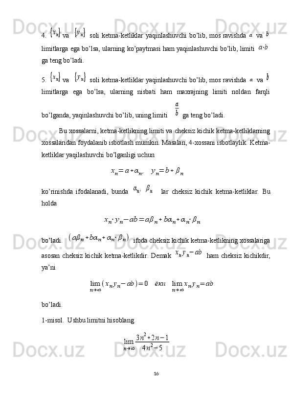 4.  {xn} va   	{yn}   soli ketma-ketliklar yaqinlashuvchi bo’lib, mos ravishda  	a   va  	b
limitlarga ega bo’lsa, ularning ko’paytmasi ham yaqinlashuvchi bo’lib, limiti 	
a⋅b
ga teng bo’ladi.
5.  	
{xn} va   	{yn}   soli ketma-ketliklar yaqinlashuvchi bo’lib, mos ravishda  	a   va  	b
limitlarga   ega   bo’lsa,   ularning   nisbati   ham   maxrajning   limiti   noldan   farqli
bo’lganda, yaqinlashuvchi bo’lib, uning limiti 	
a
b  ga teng bo’ladi.
Bu xossalarni, ketma-ketlikning limiti va cheksiz kichik ketma-ketliklarning
xossalaridan foydalanib isbotlash mumkin.  Masalan, 4-xossani isbotlaylik. Ketma-
ketliklar yaqilashuvchi bo’lganligi uchun 
                             	
xn=	a+	αn,	yn=	b+	βn
ko’rinishda   ifodalanadi,   bunda  	
αn,	βn     lar   cheksiz   kichik   ketma-ketliklar.   Bu
holda 
                         	
xn⋅yn−	ab	=	aβ	n+	bα	n+	α	n⋅βn
bo’ladi.  	
(aβ	n+	bα	n+	αn⋅βn)  ifoda cheksiz kichik ketma-ketlikning xossalariga
asosan  cheksiz  kichik  ketma-ketlikdir.   Demak  	
xnyn−	ab   ham   cheksiz   kichikdir,
ya’ni 
                 	
lim
n→∞
(xnyn−	ab	)=	0	ёки	lim
n→∞	
xnyn=	ab              
bo’ladi.
1-misol.  Ushbu limitni hisoblang.                             
                                               	
lim
n→∞	
3n2+2n−	1	
4n2−	5
16 