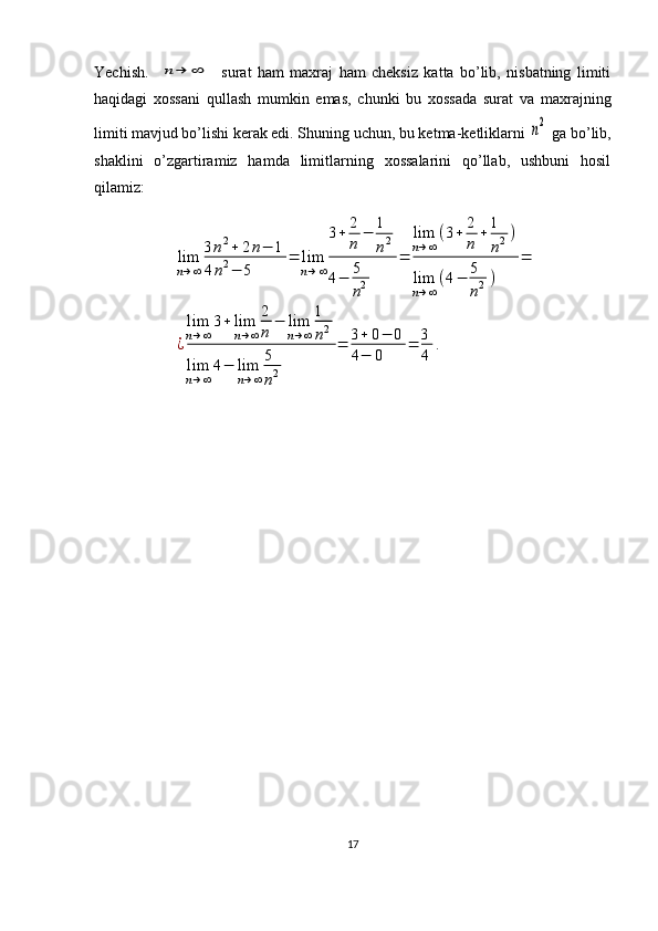 Yechish.    n→	∞     surat   ham   maxraj   ham   cheksiz   katta   bo’lib,   nisbatning   limiti
haqidagi   xossani   qullash   mumkin   emas,   chunki   bu   xossada   surat   va   maxrajning
limiti mavjud bo’lishi kerak edi. S h uning uchun, bu ketma-ketliklarni 	
n2  ga bo’lib,
shaklini   o’zgartiramiz   hamda   limitlarning   xossalarini   qo’llab,   ushbuni   hosil
qilamiz:	
lim
n→∞
3n2+	2n−	1	
4n2−	5	
=	lim
n→∞
3+	2
n	
−	1
n2	
4−	5
n2	
=	
lim
n→∞
(3+	2
n	
+1
n2)	
lim
n→∞
(4−	5
n2)	
=	
¿
lim
n→∞
3+	lim
n→∞
2
n	
−	lim
n→∞
1
n2	
lim
n→∞	
4−	lim
n→∞
5
n2	
=	3+	0−	0	
4−	0	
=	3
4	
.
17 