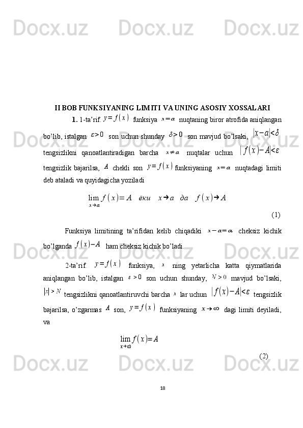 II BOB FUNKSIYANING LIMITI VA UNING ASOSIY XOSSALARI
1.  1-ta’rif.y=	f(x)  funksiya 	x=	a  nuqtaning biror atrofida aniqlangan
bo’lib, istalgan  	
ε>	0   son uchun shunday  	δ>	0   son mavjud bo’lsaki,  	|x−	a|<δ
tengsizlikni   qanoatlantiradigan   barcha  	
x≠	a   nuqtalar   uchun  	|	f(x)−	A|<ε
tengsizlik   bajarilsa,  	
A   chekli   son  	y=	f(x) funksiyaning  	x=	a   nuqtadagi   limiti
deb ataladi va quyidagicha yoziladi
            	
lim
x→a	
f	(x)=	A	ёки	x→	a	да	f	(x)→	A                  (1)
Funksiya   limitining   ta’rifidan   kelib   chiqadiki  	
x−	a=	α   cheksiz   kichik
bo’lganda 	
f(x)−	A   ham cheksiz kichik bo’ladi.
2-ta’rif.  
y=	f(x)   funksiya,  	x   ning   yetarlicha   katta   qiymatlarida
aniqlangan   bo’lib,   istalgan  	
0	   son   uchun   shunday,     mavjud   bo’lsaki,
 tengsizlikni qanoatlantiruvchi barcha 	
x  lar uchun 	|f(x)−	A|<ε  tengsizlik
bajarilsa,  o’zgarmas  	
A   son,  	y=	f(x)   funksiyaning  	x→	∞   dagi  limiti  deyiladi,
va
                              	
lim
x→∞	
f(x)=	A               (2)  
18 