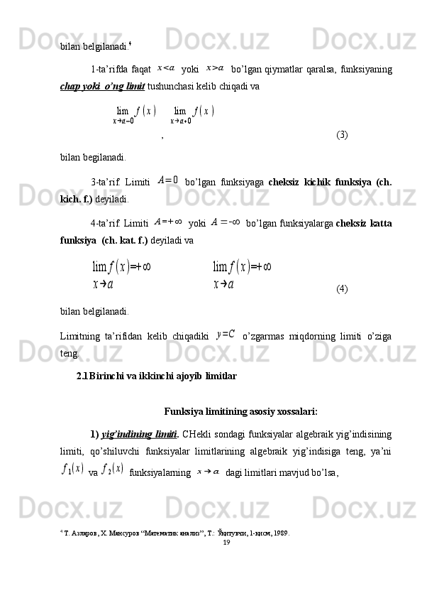 bilan belgilanadi. 4
1-ta’rifda faqat  x<a   yoki  	x>a   bo’lgan qiymatlar qaralsa, funksiyaning
chap yoki  o’ng limit   tushunchasi kelib chiqadi va 
        	
lim
x→a−0
f(x) ,  	lim
x→a+0
f(x) (3)
bilan begilanadi.
3-ta’rif.   Limiti  	
A=	0   bo’lgan   funksiyaga   cheksiz   kichik   funksiya   (ch.
kich. f.)  deyiladi.
4-ta’rif. Limiti 	
A	=+	∞  yoki  A
 bo’lgan funksiyalarga  cheksiz katta
funksiya  (ch. kat. f.)  deyiladi va 	
lim	f(x)=+	∞	
x→	a	
lim	f(x)=+	∞	
x→	a
(4)
bilan belgilanadi.
Limitning   ta’rifidan   kelib   chiqadiki  	
y=C   o’zgarmas   miqdorning   limiti   o’ziga
teng.
2.1 Birinchi va ikkinchi ajoyib limitlar
Funksiya limitining asosiy xossalari:
1)   yig’indining limiti .   CHekli sondagi funksiyalar algebraik yig’indisining
limiti,   qo’shiluvchi   funksiyalar   limitlarining   algebraik   yig’indisiga   teng,   ya’ni	
f1(x)
 va 	f2(x)  funksiyalarning 	x→	a  dagi limitlari mavjud bo’lsa,
4
  Т. Азларов, Х. Мансуров “Математик анализ”, Т.: Ўқитувчи, 1-қисм, 1989.
19