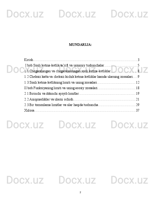 MUNDARIJA:
Kirish ...................................................................................................................... 3
 I bob Sonli ketma-ketlik ta’rifi va umumiy tushunchalar. .................................... 5
1.1 Chegaralangan va chegaralanmagan sonli ketma-ketliklar. ............................. 8
1.2 Cheksiz katta va cheksiz kichik ketma-ketliklar hamda ularning xossalari. .... 9
1.3 Sonli ketma-ketlikning limiti va uning xossalari ........................................... 12
II bob Funksiyaning limiti va uning asosiy xossalari ........................................... 18
2.1 Birinchi va ikkinchi ajoyib limitlar ................................................................ 19
2.2 Aniqmasliklar va ularni ochish ....................................................................... 21
2.3 Bir tomonlama limitlar va ular haqida tushuncha .......................................... 29
Xulosa ................................................................................................................... 37
2 