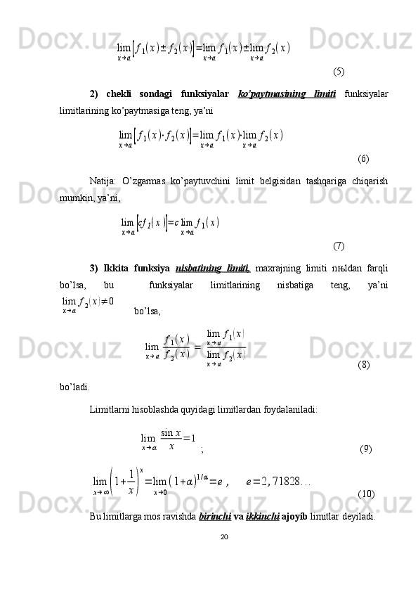 lim
x→a[f1(x)±	f2(x)]=	lim
x→a
f1(x)±	lim
x→a
f2(x)(5)
2)   chekli   sondagi   funksiyalar   ko’paytmasining   limiti   funksiyalar
limitlarining ko’paytmasiga teng, ya’ni
           	
lim
x→a[f1(x)⋅f2(x)]=	lim
x→a
f1(x)⋅lim
x→a
f2(x)           (6)
Natija:   O’zgarmas   ko’paytuvchini   limit   belgisidan   tashqariga   chiqarish
mumkin, ya’ni,
    	
lim
x→a[cf	1(x)]=	clim
x→a
f1(x) (7)
3)   Ikkita   funksiya   nisbatining   limiti,   maxrajning   limiti   n њ ldan   farqli
bo’lsa,   bu     funksiyalar   limitlarining   nisbatiga   teng,   ya’ni	
lim
x→a
f2(x)≠	0
bo’lsa,
                       	
lim
x→a	
f1(x)	
f2(x)	=	
lim
x→a
f1(x)	
lim
x→a
f2(x)      (8)
bo’ladi. 
Limitlarni hisoblashda quyidagi limitlardan foydalaniladi:
                 	
lim
x→a	
sin	x
x	
=	1 ;            (9)	
lim
x→∞(1+	1
x)
x
=	lim
x→0
(1+α)1/α=	e	,	e=	2	,71828	...
(10)
Bu limitlarga mos ravishda  birinchi  va  ikkinchi  ajoyib  limitlar deyiladi.
20 