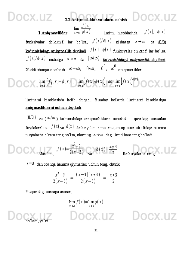 2.2 Aniqmasliklar va ularni ochish
1.Aniqmasliklar.  lim
x→a	
f(x)	
ϕ(x)         limitni   hisoblashda    	f(x),	ϕ(x)
funksiyalar   ch.kich.f.   lar   bo’lsa,  	
f(x)/ϕ(x)   nisbatga  	x→	a   da   (0/0)
ko’rinishdagi   aniqmaslik      deyiladi    .  	
f(x),	ϕ(x)   funksiya lar   ch.kat.f.   lar   bo’lsa,	
f(x)/ϕ(x)
  nisbatga  	x→	a   da  	(∞	/∞	)   ko’rinishidagi   aniqmaslik      deyiladi    .
Xuddi shunga o’xshash  	
∞	−	∞	,	0⋅∞	,	00,	∞	0  aniqmasliklar	
lim
x→a
[f1(x)−	ϕ(x)],	lim
x→a
[f(x)⋅ϕ(x)]	ва	lim
x→a
[f(x)]
ϕ(x)
limitlarni   hisoblashda   kelib   chiqadi.   Bunday   hollarda   limitlarni   hisoblashga
aniqmasliklarni ochish     deyiladi    .          	
(0/0)
  va   (	∞	/∞ )   ko’rinishdagi   aniqmasliklarni   ochishda       quyidagi   xossadan
foydalaniladi:  
f(x) va  	ϕ(x)   funksiyalar  	x=	a   nuqtaning biror atrofidagi hamma
nuqtalarda o’zaro teng bo’lsa, ularning 	
x→	a   dagi limiti ham teng bo’ladi.
Masalan,   	
f(x)=	x2−	9	
2(x−	3)      va    	ϕ(x)=	x+3
2       funksiyalar 	x  ning	
x=	3
 dan boshqa hamma qiymatlari uchun teng, chunki	
x2−	9	
2(x−	3)	
=	
(x−	3)(x+3)	
2(x−	3)	
=	x+3
2
 
Yuqoridagi xossaga asosan,
                                  	
lim
x→a
f(x)=	lim
x→a
ϕ(x)  
bo’ladi, ya’ni
21 