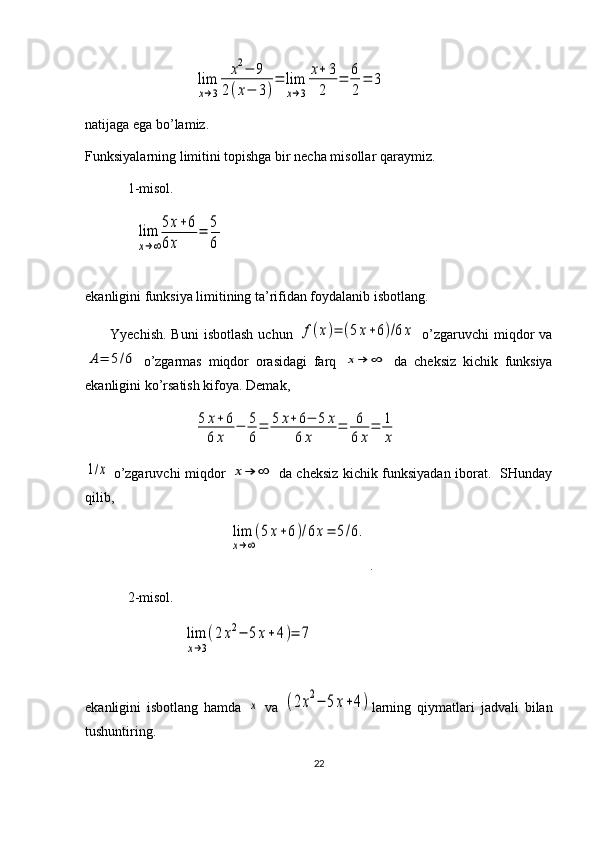                    lim
x→3	
x2−	9	
2(x−	3)
=	lim
x→3	
x+	3
2	
=	6
2
=	3
natijaga ega bo’lamiz.
Funksiyalarning limitini topishga bir necha misollar qaraymiz.
1-misol.      
  	
lim
x→∞
5x+6	
6x	
=	5
6
ekanligini funksiya limitining ta’rifidan foydalanib isbotlang.    
          Yyechish.   Buni   isbotlash   uchun  	
f(x)=	(5x+6)/6x   o’zgaruvchi  miqdor   va	
A=	5/6
  o’zgarmas   miqdor   orasidagi   farq  	x→	∞   da   cheksiz   kichik   funksiya
ekanligini ko’rsatish kifoya.  Demak,
                               	
5	x+6	
6	x	
−	5
6
=	5	x+	6−	5	x	
6	x	
=	6
6	x
=	1
x	
1/x
  o’zgaruvchi miqdor  	x→	∞   da cheksiz kichik funksiyadan iborat.   SHunday
qilib, 
                                         	
lim
x→∞
(5x+6)/6x=	5/6. .
2-misol.  
                	
lim
x→3
(2	x2−	5	x+4)=	7
ekanligini   isbotlang   hamda  	
x   va  	(2x2−	5x+4) larning   qiymatlari   jadvali   bilan
tushuntiring.
22 