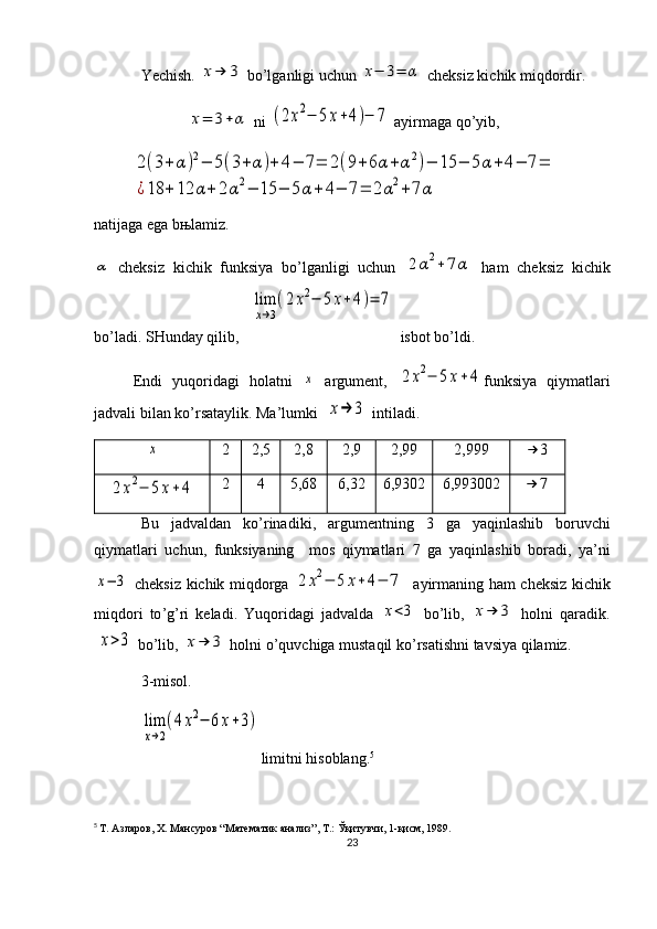 Yechish. x→	3  bo’lganligi uchun 	x−	3=	α  cheksiz kichik miqdordir. 
                        	
x=	3+	α  ni 	(2x2−	5x+4)−	7  ayirmaga qo’yib, 	
2(3+	α)2−	5(3+	α	)+	4−	7=	2(9+6α	+α	2)−	15	−	5α+4−	7=	
¿18	+	12	α+	2α2−	15	−	5α	+	4−	7=	2α2+	7α
natijaga ega bњlamiz.	
α
  cheksiz   kichik   funksiya   bo’lganligi   uchun  	2α2+7α   ham   cheksiz   kichik
bo’ladi. SHunday qilib,   	
lim
x→3
(2x2−	5	x+4)=	7  isbot bo’ldi.
Endi   yuqoridagi   holatni  	
x   argument,  	2	x2−	5x+4 funksiya   qiymatlari
jadvali bilan ko’rsataylik. Ma’lumki 	
x→	3  intiladi.	
x
2 2,5 2,8 2,9 2,99 2,999	→	3	
2	x2−	5x+4
2 4 5,68 6,32 6,9302 6,993002	→	7
Bu   jadvaldan   ko ’ rinadiki ,   argumentning   3   ga   yaqinlashib   boruvchi
qiymatlari   uchun ,   funksiyaning     mos   qiymatlari   7   ga   yaqinlashib   boradi ,   ya ’ ni	
x−	3
  cheksiz   kichik   miqdorga  	2	x2−	5	x+	4−	7     ayirmaning   ham   cheksiz   kichik
miqdori   to ’ g ’ ri   keladi .   Yuqoridagi   jadvalda  
x<3   bo ’ lib ,  	x→	3   holni   qaradik .	
x>3
  bo ’ lib , 	x→	3   holni   o ’ quvchiga   mustaqil   ko ’ rsatishni   tavsiya   qilamiz .
3-misol.	
lim
x→2
(4x2−	6x+3)
limitni hisoblang. 5
5
  Т. Азларов, Х. Мансуров “Математик анализ”, Т.: Ўқитувчи, 1-қисм, 1989.
23 