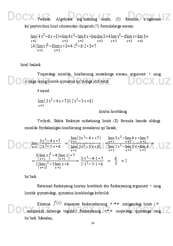 Yechish.   Algebraik   yig’indining   limiti,   (5)   formula,   o’zgarmas
ko’paytuvchini limit ishorasidan chiqarish (7) formulalarga asosan:
         lim
x→2
(4x2−	6x+3)=	lim
x→2
4x2−	lim
x→2
6	x+lim	lim
x→2
3=	4lim
x→2
x2−	6lim
x→2
x+lim
x→2
3=	
¿4(lim
x→2
x)2−	6lim
x→2
x+3=	4⋅22−	6⋅2+3=	7
hosil b њ ladi.
Yuqoridagi   misolda,   limitlarning   xossalariga   asosan,   argument  	
x   ning
o’rniga uning limitik qiymatini qo’yishga olib keldi.
4-misol.   	
lim
x→1
(3x2−	4x+7)/(2x2−	5	x+6)
    limitni hisoblang.
Yechish.   Ikkita   funksiya   nisbatining   limiti   (8)   formula   hamda   oldingi
misolda foydalanilgan limitlarning xossalarini qo’llasak,  	
lim
x→1	
3	x2−	4	x+7	
2	x2−	5	x+	6	
=	
lim
x→1
(3x2−	4	x+7)	
lim
x→1
(2	x2−	5	x+	6)	
=	
lim
x→1
3	x2−	lim
x→1
4	x+	lim
x→1
7	
lim
x→1
2	x2−	lim
x→1
5	x+lim
x→1
6	
=	
=	
3(lim
x→1
x)
2−	4(lim
x→1
x)+	7	
2(lim
x→1)
2−	5lim
x→1
x+6	
=	3⋅12−	4⋅1+	7	
2⋅12−	5⋅1+6	
=	6
3	=	2
bo’ladi.
Ratsional funksiyaing limitini hisoblash shu funksiyaning argument 	
x  ning
limitik qiymatidagi, qiymatini hisoblashga keltirildi. 
Eslatma.  	
f(x)   elementar   funksiyalarning  	x→	a   intilgandagi   limiti   (	a
  aniqlanish   sohasiga   tegishli)   funksiyaning  	
x=	a   nuqtadagi   qiymatiga   teng
bo’ladi. Masalan,
24 