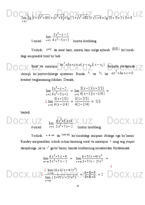 lim
t→1
[lg	(t+√	t2+80	)+√t2+8]=	lg	(1+√	t2+80	)+	√1+8=	lg	10	+	3=	1+3=	4.
5-misol.  	
lim
x→1	
3x2−	x−	2	
4	x2−	5x+2    limitni hisoblang.
Yechish.   	
x=1   da surat ham, maxraj ham nolga aylanib  	(0/0)   ko’rinish-
dagi aniqmaslik hosil bo’ladi.
Surat   va   maxrajni  	
ax	2+bx	+c=	a(x−	x1)(x−	x2)   formula   yordamida
chiziqli   ko’paytuvchilarga   ajratamiz.   Bunda  	
x1   va  	x2   lar  	ax	2+ba	+	c=	0
kvadrat tenglamaning ildizlari. Demak,    	
lim
x→1
3x2−	x−	2	
4x2−	5x+1	
=	lim
x→1
3(x−	1)(x+2/3)	
4(x−	1)(x−	1/4)	
=	
¿	lim
x→1
3(x+2/3)	
4(x−	1/4)	
=	
3(1+2/3)	
4(1−	1/4)	
=	5/3
b њ ladi.
6-misol.     	
lim
x→1	
6	x2+5	x+	4	
3	x2+7	x−	2     limitni hisoblang.
Yechish.  	
x→	∞   da  	)	/	(		   ko’rinishdagi   aniqmas   ifodaga   ega   bo’lamiz.
Bunday aniqmaslikni ochish uchun kasrning surat va maxrajini  	
x   ning eng yuqori
darajalisiga, ya’ni   ga bo’lamiz, hamda limitlarning xossalaridan foydalansak	
lim
x←∞
6	x2+5	x+	4	
3	x2+7	x−	2	
=	lim
x→∞
6+	5/x+4/x2	
3+	7/x−	2/x2	=	
¿	
¿	lim
x→∞
(6+	5/x+	4/x2)	
lim
x→∞	
(3+7/x−	2/x2)	
=	6+	0+0	
3+	0+0	=	2	
¿
25 