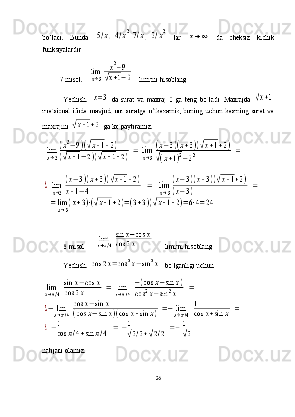 bo’ladi.   Bunda  5/x,	4/x2	7/x	,	2/x2  
lar  	
x→	∞   da   cheksiz   kichik
funksiyalardir.
7-misol.   	
lim
x→3	
x2−	9	
√x+1−	2    limitni hisoblang.
Yechish.  	
x=	3   da   surat   va   maxraj   0   ga   teng   bo’ladi.   Maxrajda  	√x+1
irratsional   ifoda   mavjud,   uni   suratga   o’tkazamiz,   buning   uchun   kasrning   surat   va
maxrajini 	
√	x+1+	2  ga ko’paytiramiz.	
lim
x→3
(x2−	9)(√	x+1+	2)	
(√	x+	1−	2)(√	x+	1+	2)	
=	lim
x→3	
(x−	3)(x+	3)(√	x+1+2)	
√(x+1)2−	22	=	
¿	lim
x→3	
(x−	3)(x+3)(√x+1+	2)	
x+	1−	4	
=	lim
x→3
(x−	3)(x+	3)(√	x+1+2)	
(x−	3)	
=	
=	lim
x→3
(x+	3)⋅(√	x+1+	2)=	(3+3)(√	x+1+	2)=	6⋅4=	24	.
8-misol.     	
lim
x→π/4	
sin	x−	cos	x	
cos	2	x       limitni hisoblang.
Yechish. 	
cos	2	x=	cos	2x−	sin	2x   bo’lganligi uchun	
lim
x→π/4	
sin	x−	cos	x	
cos	2	x	
=	lim
x→π/4	
−	(cos	x−	sin	x)	
cos	2x−	sin	2x	
=	
¿−	lim
x→π/4	
cos	x−	sin	x	
(cos	x−	sin	x)(cos	x+sin	x)	
=	−	lim
x→π/4	
1
cos	x+sin	x	
=	
¿	−	1
cos	π/4+sin	π	/4	
=	−	1
√2/2+	√2/2	
=	−	1
√2
natijani olamiz.
26 