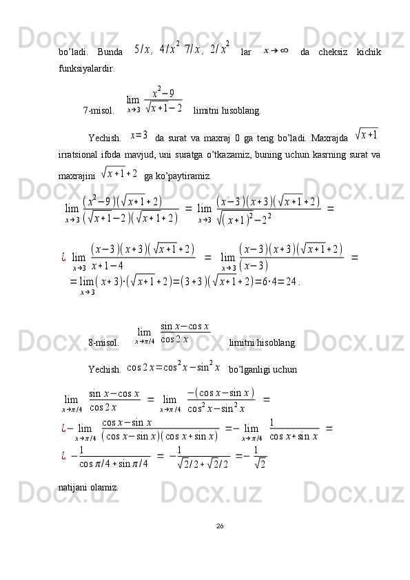 bo’ladi.   Bunda  5/x,	4/x2	7/x	,	2/x2  
lar  	
x→	∞   da   cheksiz   kichik
funksiyalardir.
7-misol.   	
lim
x→3	
x2−	9	
√x+1−	2    limitni hisoblang.
Yechish.  	
x=	3   da   surat   va   maxraj   0   ga   teng   bo’ladi.   Maxrajda  	√x+1
irratsional   ifoda   mavjud,   uni   suratga   o’tkazamiz,   buning   uchun   kasrning   surat   va
maxrajini 	
√	x+1+	2  ga ko’paytiramiz.	
lim
x→3
(x2−	9)(√	x+1+	2)	
(√	x+	1−	2)(√	x+	1+	2)	
=	lim
x→3	
(x−	3)(x+	3)(√	x+1+2)	
√(x+1)2−	22	=	
¿	lim
x→3	
(x−	3)(x+3)(√x+1+	2)	
x+	1−	4	
=	lim
x→3
(x−	3)(x+	3)(√	x+1+2)	
(x−	3)	
=	
=	lim
x→3
(x+	3)⋅(√	x+1+	2)=	(3+3)(√	x+1+	2)=	6⋅4=	24	.
8-misol.     	
lim
x→π/4	
sin	x−	cos	x	
cos	2	x       limitni hisoblang.
Yechish. 	
cos	2	x=	cos	2x−	sin	2x   bo’lganligi uchun	
lim
x→π/4	
sin	x−	cos	x	
cos	2	x	
=	lim
x→π/4	
−	(cos	x−	sin	x)	
cos	2x−	sin	2x	
=	
¿−	lim
x→π/4	
cos	x−	sin	x	
(cos	x−	sin	x)(cos	x+sin	x)	
=	−	lim
x→π/4	
1
cos	x+sin	x	
=	
¿	−	1
cos	π/4+sin	π	/4	
=	−	1
√2/2+	√2/2	
=	−	1
√2
natijani olamiz.
26