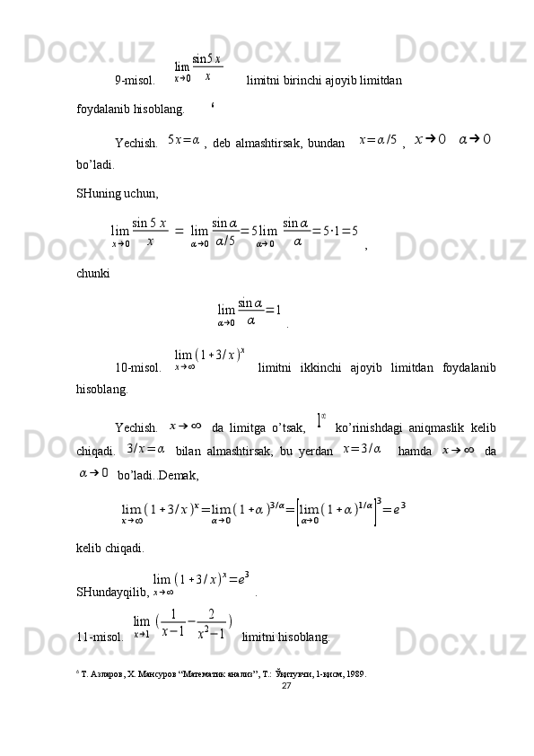 9-misol.     lim
x→0
sin	5x	
x       limitni birinchi ajoyib limitdan
foydalanib hisoblang.         6
                         
Yechish.  	
5x=	α ,   deb   almashtirsak,   bundan    	x=	α/5 ,  	x→	0	α	→	0
bo’ladi.
SHuning uchun, 	
lim
x→0
sin	5	x	
x	
=	lim
α→0
sin	α	
α/5	
=	5lim
α→0	
sin	α
α	
=	5⋅1=	5
,
chunki 
                                            	
lim
α→0
sin	α
α	
=	1 .                         
10-misol.  	
lim
x→∞
(1+3/x)x   limitni   ikkinchi   ajoyib   limitdan   foydalanib
hisoblang.
Yechish.  	
x→	∞   da   limitga   o’tsak,  	1∞   ko’rinishdagi   aniqmaslik   kelib
chiqadi.  	
3/x=	α   bilan   almashtirsak,   bu   yerdan  	x=	3/α     hamda  	x→	∞   da	
α	→	0
 bo’ladi..Demak,
 	
lim
x→∞
(1+3/x)x=	lim
α→0
(1+α	)3/α=	[lim
α→0
(1+	α	)1/α
]
3
=	e3
kelib chiqadi.  
SHundayqilib,	
lim
x→∞
(1+3/x)x=	e3 .
11-misol.  	
lim
x→1	
(	1
x−	1
−	2	
x2−	1
)   limitni hisoblang.                       
6
  Т. Азларов, Х. Мансуров “Математик анализ”, Т.: Ўқитувчи, 1-қисм, 1989.
27 