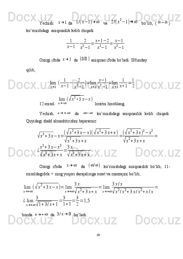 Yechish:  x→	1 da  	1/(x−	1)→	∞   va  	2/(x2−	1)→	∞   bo’lib,   (	∞	−	∞ )
ko’rinishdagi  aniqmaslik kelib chiqadi.
                                    	
1
x−	1
−	2	
x2−	1
=	x+1−	2	
x2−	1	
=	x−	1	
x2−	1 .
Oxirgi ifoda 	
x→	1  da 	(0/0)  aniqmas ifoda bo’ladi. SHunday
qilib,
           	
lim
x→1	
(	1
x−	1
−	2	
x2−	1	
)=	lim
x→1	
x−	1	
x2−	1
=	lim
x→1	
1
x+	1
=	1
2 .
12-misol. 	
lim
x→+∞
(√	x2+3	x−	x)  limitni hisoblang.
Yechish.  	
x→	+∞    da   	∞−	∞    ko’rinishdagi    aniqmaslik   kelib   chiqadi.
Quyidagi shakl almashtirishni bajaramiz:	
√	x2+	3x−	x=	
(√	x2+3	x−	x)(√	x2+	3	x+	x)	
√x2+3	x+	x	
=	
(√	x2+	3	x)2−	x2	
√	x2+3	x+	x	
=	
¿
x2+	3	x−	x2	
√	x2+	3x+	x	
=	
3	x	
√	x2+	3	x+	x	
.
Oxirgi   ifoda  	
x→	∞   da  	(∞	/∞	)   ko’rinishdagi   aniqmaslik   bo’lib,   11-
misoldagidek 	
x  ning yuqori darajalisiga surat va maxrajini bo’lib,	
lim
x→+∞
(√	x2+	3	x−	x)=	lim
x→+∞
3	x	
√	x2+	3	x+	x	
=	lim
x→+∞
3	x/x	
√	x2/x2+	3	х/x2+	x	/x	
=	
¿	lim
x→+∞	
3
√1+	3/x+	1	
=	3
1+1	
=	3
2	
=	1,5
bunda 	
x→	+∞  da 	3/x→	0  bo’ladi.
28 