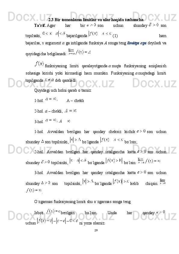 2.3 Bir tomonlama limitlar   va ular haqida tushuncha
Ta’rif .   Agar   har   bir     son   uchun   shunday     son
topilsaki,     bajarilganda     (1)   ham
bajarilsa,   x   argument   a   ga intilganda funksiya   A   songa teng   limitga ega   deyiladi va
quyidagicha belgilanadi:  
funksiyaning   limiti   qaralayotganda   a   nuqta   funksiyaning   aniqlanish
sohasiga   kirishi   yoki   kirmasligi   ham   mumkin.   Funksiyaning   a   nuqtadagi   limiti
topilganda     deb qaraladi.
Quyidagi uch holni qarab o ` tamiz:
1-hol.                   A – chekli
2-hol.   a   – chekli,  
3-hol.  
1-hol.   Avvaldan   berilgan   har   qanday   cheksiz   kichik     son   uchun
shunday   son topilsinki,     bo`lganda     bo`lsin ;
2-hol.   Avvaldan   berilgan   har   qanday   istalgancha   katta     son   uchun
shunday     topilsinki,     bo`lganda     bo`lsin:  
3-hol.   Avvaldan   berilgan   har   qanday   istalgancha   katta     son   uchun
shunday     son   topilsinki,     bo`lganda     kelib   chiqsin.  
.
O ` zgarmas funksiyaning limiti shu o ` zgarmas songa teng.
Isboti.   berilgan   bo`lsin.   Unda   har   qanday    
uchun     ni yoza olamiz.
29 