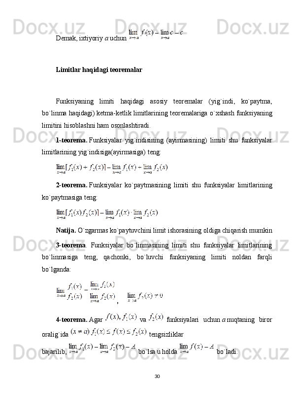 Demak, ixtiyoriy   a   uchun  
 
Limitlar haqidagi teoremalar
 
Funksiyaning   limiti   haqidagi   asosiy   teoremalar   (yig ` indi,   ko`paytma,
bo ` linma haqidagi) ketma-ketlik limitlarining teoremalariga o ` xshash funksiyaning
limitini hisoblashni ham osonlashtiradi.
1-teorema.   Funksiyalar   yig ` indisining   (ayirmasining)   limiti   shu   funksiyalar
limitlarining yig ` indisiga(ayirmasiga) teng :
2-teorema.   Funksiyalar   ko`paytmasining   limiti   shu   funksiyalar   limitlarining
ko`paytmasiga teng :
Natija.   O ` zgarmas ko`paytuvchini limit ishorasining oldiga chiqarish mumkin
3-teorema .   Funksiyalar   bo ` linmasining   limiti   shu   funksiyalar   limitlarining
bo ` linmasiga   teng,   qachonki,   bo ` luvchi   funksiyaning   limiti   noldan   farqli
bo`lganda :
,          
4-teorema.   Agar     va     funksiyalari   uchun   a   nuqtaning   biror
oralig ` ida     tengsizliklar
bajarilib,     bo`lsa   u holda     bo`ladi .
30 