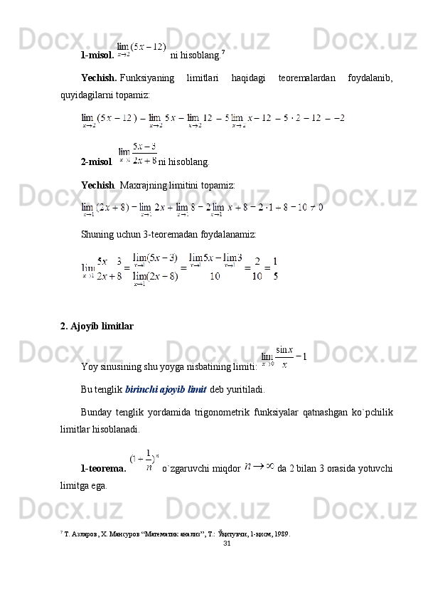 1-misol.     ni hisoblang. 7
Yechish.   Funksiyaning   limitlari   haqidagi   teoremalardan   foydalanib,
quyidagilarni topamiz:
2-misol .   ni hisoblang.
Ye chish .   Maxrajning limitini topamiz:
S h uning uchun 3-teoremadan foydalanamiz:
 
2.   Ajoyib limitlar
Yoy sinusining shu yoyga nisbatining limiti:  
Bu tenglik   birinchi ajoyib limit   deb yuritiladi.
Bunday   tenglik   yordamida   trigonometrik   funksiyalar   qatnashgan   ko`pchilik
limitlar hisoblanadi.
1-teorema.     o ` zgaruvchi miqdor     da 2 bilan 3 orasida yotuvchi
limitga ega.
7
  Т. Азларов, Х. Мансуров “Математик анализ”, Т.: Ўқитувчи, 1-қисм, 1989.
31 