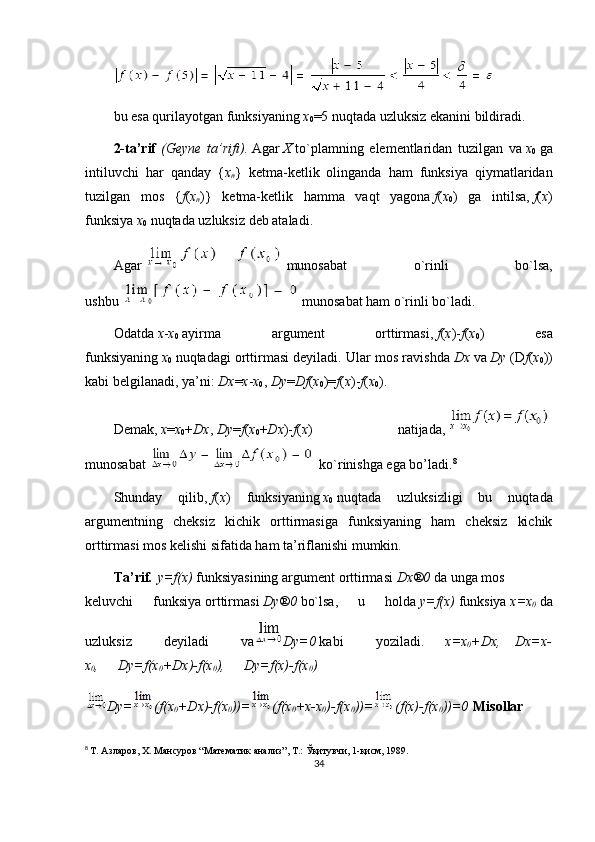 bu esa qurilayotgan funksiyaning   x
0 =5 nuqtada uzluksiz ekanini bildiradi.
2-ta’rif   (Geyne ta’rifi).   Agar   X   to`plamning   elementlaridan   tuzilgan   va   x
0   ga
intiluvchi   har   qanday   { x
n }   ketma-ketlik   olinganda   ham   funksiya   qiymatlaridan
tuzilgan   mos   { f ( x
n )}   ketma-ketlik   hamma   vaqt   yagona   f ( x
0 )   ga   intilsa,   f ( x )
funksiya   x
0   nuqtada uzluksiz deb ataladi.
Agar     munosabat   o`rinli   bo`lsa,
ushbu   munosabat ham o`rinli bo`ladi.
Odatda   x - x
0   ayirma   argument   orttirmasi,   f ( x )- f ( x
0 )   esa
funksiyaning   x
0   nuqtadagi orttirmasi deyiladi. Ular mos ravishda   D x   va   D y   ( D f ( x
0 ))
kabi belgilanadi, ya’ni:   D x = x - x
0 ,   D y = D f ( x
0 )= f ( x )- f ( x
0 ).
Demak,   x = x
0 + D x ,   D y = f ( x
0 + D x )- f ( x )   natijada,    
munosabat     ko`rinishga ega bo’ladi. 8
Shunday   qilib,   f ( x )   funksiyaning   x
0   nuqtada   uzluksizligi   bu   nuqtada
argumentning   cheksiz   kichik   orttirmasiga   funksiyaning   ham   cheksiz   kichik
orttirmasi mos kelishi sifatida ham ta’riflanishi mumkin.
T а ’rif .   y=f(x)   funksiyasining   а rgum е nt   о rttirm а si   D x ® 0   d а   ung а   m о s
k е luvchi   funksiya   о rttirm а si   D y ® 0   bo`lsa,   u   h о ld а   y=f(x)   funksiya   x=x
0   da
uzluksiz   d е yil а di   v а D y=0   kabi   yozil а di.             x=x
0 + D x,       D x=x-
x
0 ,         D y=f(x
0 + D x)-f(x
0 ),         D y=f(x)-f(x
0 )
D y= (f(x
0 + D x)-f(x
0 ))= (f(x
0 +x- х
0 )-f(x
0 ))= (f(x)-f(x
0 ))=0   Mis о llar
8
  Т. Азларов, Х. Мансуров “Математик анализ”, Т.: Ўқитувчи, 1-қисм, 1989.
34 