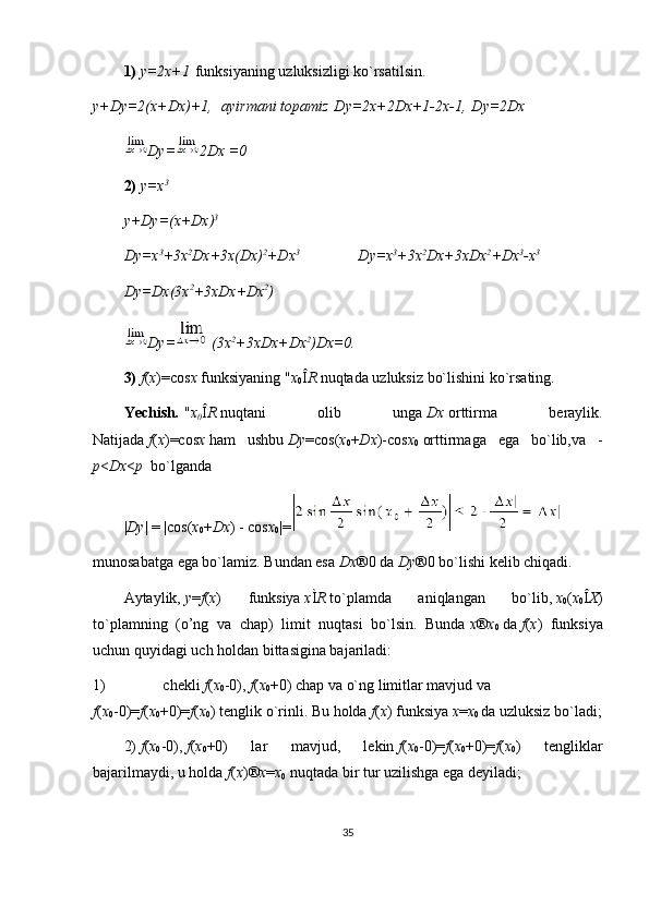 1)   y=2x+1   funksiyaning uzluksizligi ko`rs а tilsin.
y+ D y=2(x+ D x)+1,    ayirmani	 topamiz   D y=2x+2 D x+1-2x-1,   D y=2 D x
D y= 2 D x	
 =0
2)   y=x 3
y+ D y=(x+ D x) 3            
D y=x 3
+3x 2
D x+3x( D x) 2
+ D x 3                                
D y=x 3
+3x 2
D x+3x D x 2
+ D x 3
-x 3
D y= D x(3x 2
+3x D x+ D x 2
)                
D y=   (3x 2
+3x D x+ D x 2
) D x=0.
3)   f ( x )=cos x   funksiyaning   " x
0 Î R   nuqtada uzluksiz bo`lishini ko`rsating.
Yechish .   " x
0 Î R   nuqtani   olib   unga   D x   orttirma   beraylik.
Natijada   f ( x )=cos x   ham   ushbu   D y =cos( x
0 + D x )-cos x
0   orttirmaga   ega   bo`lib,va   -
p < D x < p    bo`lganda
| D y | = |cos( x
0 + D x ) - cos x
0 |=
munosabatga ega bo`lamiz. Bundan esa   D x ® 0 da   D y ® 0 bo`lishi kelib chiqadi.
Aytaylik,   y = f ( x )   funksiya   x Ì R   to`plamda   aniqlangan   bo`lib,   x
0 ( x
0 Î X )
to`plamning   (o’ng   va   chap)   limit   nuqtasi   bo`lsin.   Bunda   x ® x
0   da   f ( x )   funksiya
uchun quyidagi uch holdan bittasigina bajariladi:
1)                               chekli   f ( x
0 -0),   f ( x
0 +0) chap va o`ng limitlar mavjud va
f ( x
0 -0)= f ( x
0 +0)= f ( x
0 ) tenglik o`rinli. Bu holda   f ( x ) funksiya   x = x
0   da uzluksiz bo`ladi;
2)   f ( x
0 -0),   f ( x
0 +0)   lar   mavjud,   lekin   f ( x
0 -0)= f ( x
0 +0)= f ( x
0 )   tengliklar
bajarilmaydi, u holda   f ( x ) ® x = x
0   nuqtada bir tur uzilishga ega deyiladi;
35 